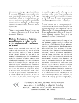 57Secretaría de Educación D. C.
Primera parte: Referentes para una mirada compartida
documento, mostrar que es posible configurar
la enseñanza del lenguaje como práctica social
en el marco de diferentes alternativas de orga-
nización del trabajo en el aula, haciendo una
reconstrucción que reconoce la particularidad
de las situaciones, resaltando y fundamentando
teóricamente algunos de los elementos que las
constituyen.
Veamos a continuación algunos elementos que
orientan el trabajo de diseño de diverso tipo de
situaciones didácticas.
El diseño de situaciones didácticas
para el ingreso a la cultura escrita
y a las prácticas sociales y culturales
de lenguaje
Como hemos planteado, como docentes nos
corresponde elegir cuáles prácticas de lenguaje
son pertinentes para la educación de nuestros
niños. Pero esa decisión, esa selección es por
supuesto un problema que desborda las pregun-
tas por lo académico, se trata en el fondo de un
asunto político. Qué tipo de ciudadano estamos
formando, qué tipo de sujeto, para qué tipo de
sociedad, de país. Por supuesto no tenemos las
respuestas para estos interrogantes, pues en gran
medida ese es el ámbito de decisión del docen-
te. Por esa razón, autores como Freire (1997)
insisten en que el profesor es un trabajador de
la cultura. Desde esta perspectiva, la función
de la escuela, en gran parte, consiste en generar
las condiciones para que los niños ingresen a
la cultura escrita, o más bien, formalicen su
ingreso, pues como hemos señalado, entramos
en ella desde antes de nacer, ya que estamos
vinculados a prácticas sociales y culturales.
Desde el enfoque que se plantea en este do-
cumento, cuyo propósito central consiste en
construir elementos para repensar el trabajo
didáctico sobre el lenguaje en las aulas, resulta
clave recordar que para el diseño de las situa-
ciones didácticas tomamos distancia de las
nociones de maduración y desarrollo.
Las investigaciones en el campo de la psicología
han construido valiosos modelos explicativos
para el desarrollo del lenguaje. Piaget, por ejem-
plo,desarrollóunateoríaquedescribelosestados
del desarrollo del niño, a manera de etapas,
marcadas de modo fuerte por las disposiciones
psicogenéticas de los individuos. Por su parte
Vygotski postuló una teoría más centrada en
la idea de desarrollo cultural como explicación
del desarrollo individual. Para Vygotski, tal
como se observa en el epígrafe que abre este
documento, el desarrollo del niño depende en
gran medida del vínculo y la interacción con
la cultura, con los pares y con el mundo social.
Desde esa perspectiva, el desarrollo del niño se
relaciona de modo fuerte con las características
de las interacciones que el niño tenga en sus
espacios sociales y culturales. Por lo anterior, las
prácticas de lenguaje que la escuela privilegia,
“En el terreno didáctico, esto nos remite de nuevo
a pensar que la calidad de la situación didáctica
que proponemos a los niños en las aulas empuja
definitivamente su desarrollo”.
 