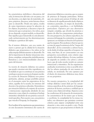 Herramienta para la vida: hablar, leer y escribir para comprender el mundo58
Referentes para la didáctica del lenguaje en el primer ciclo
las características simbólicas y discursivas del
aula, la interacción del niño con sus pares, con
sus docentes, con algún tipo de materiales, ob-
jetos, prácticas, discursos, serán factores claves
para su desarrollo. Desde esta óptica, resulta
de suma importancia pensar la selección de
los objetos, las prácticas, y discursos y tipos de
interacción que se proponen a los niños, pues
de eso depende, en gran medida, su desarrollo.
Esto significa que el desarrollo no está determi-
nado exclusivamente por las determinaciones
biológicas y genéticas del sujeto.
En el terreno didáctico, esto nos remite de
nuevo a pensar que la calidad de la situación
didáctica que proponemos a los niños en las
aulas empuja definitivamente su desarrollo. De
ahí la importancia de diseñar situaciones reta-
doras, complejas, enriquecidas simbólicamente,
llamativas y con intencionalidades claras de
parte del docente.
La noción de situación didáctica nos parece
que puede concretar esta idea vygotskiana, en
la medida en que se constituye en una práctica
socialqueseponeenescenaenelespacioescolar.
La noción de Situación Didáctica nos parece
pertinente, además, porque posibilita pensar
en el encuentro entre las expectativas de los
niños, aquellas de la escuela, los intereses del
docente y las prácticas culturales. Entendemos
por situación didáctica el conjunto de acciones
e interacciones organizadas alrededor de una
intención y cuyo objeto lo constituye el trabajo
sistemático alrededor de una práctica sociocul-
tural específica. Para nuestro caso, una práctica
que vincula el lenguaje, los lenguajes.
Enelanálisisdelasexperienciasquepresentamos
en este documento intentamos dar cuenta de
situaciones didácticas concretas, que se ocupan
de prácticas de lenguaje particulares. Nótese
que esta opción para pensar el trabajo de aula
se distancia de aquella pensada desde objetivos
temáticos puntuales, en etapas de desarrollo,
en contenidos específicos, o en habilidades
particulares. Optamos por una alternativa
integral, compleja, que aborda las prácticas y
dentro de ellas los componentes particulares.
En esta perspectiva, los saberes específicos, los
procesos de lenguaje, los contenidos, si se quiere,
aparecen y se trabajan en función de la práctica
que los requiere. Pero podemos observar que no
se trata de negar la existencia de las “etapas del
desarrollo”, de los contenidos y saberes hacer,
ni de eludir el trabajo específico al respecto. Se
trata, más bien, de ser consecuentes con una
perspectiva sociocultural, como criterio orga-
nizador del trabajo didáctico. Se trata, también
de asignarle un sentido a los saberes y saberes
hacer, que de todos modos tendrá un carácter
intencional y sistemático. En las experiencias
analizadas mostraremos cómo es posible abor-
dar los saberes puntuales de una manera no
aislada, no atomizada. Por esto optamos por
el diseño de situaciones didácticas muy claras
en sus propósitos.
En nuestra perspectiva, la complejidad del
trabajo didáctico estará dada por las caracte-
rísticas específicas de las prácticas de lenguaje:
prácticas de lectura, escritura y oralidad que se
tomen como objetos de trabajo. Aspectos como
las condiciones de la situación de enunciación,
las características de los textos que se leerán,
o escribirán, la complejidad de los temas tra-
tados, son elementos que permiten construir
criterios para asignar complejidad entre una
situación y otra, entre un grado y otro. Desde
estos aspectos es que proponemos el diseño de
 