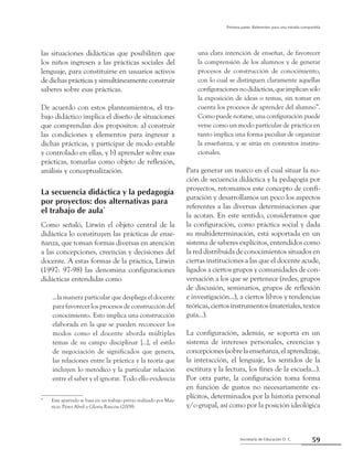 59Secretaría de Educación D. C.
Primera parte: Referentes para una mirada compartida
las situaciones didácticas que posibiliten que
los niños ingresen a las prácticas sociales del
lenguaje, para constituirse en usuarios activos
de dichas prácticas y simultáneamente construir
saberes sobre esas prácticas.
De acuerdo con estos planteamientos, el tra-
bajo didáctico implica el diseño de situaciones
que comprendan dos propósitos: a) construir
las condiciones y elementos para ingresar a
dichas prácticas, y participar de modo estable
y controlado en ellas, y b) aprender sobre esas
prácticas, tomarlas como objeto de reflexión,
análisis y conceptualización.
La secuencia didáctica y la pedagogía
por proyectos: dos alternativas para
el trabajo de aula*
Como señaló, Litwin el objeto central de la
didáctica lo constituyen las prácticas de ense-
ñanza, que toman formas diversas en atención
a las concepciones, creencias y decisiones del
docente. A estas formas de la práctica, Litwin
(1997: 97-98) las denomina configuraciones
didácticas entendidas como
...la manera particular que despliega el docente
para favorecer los procesos de construcción del
conocimiento. Esto implica una construcción
elaborada en la que se pueden reconocer los
modos como el docente aborda múltiples
temas de su campo disciplinar [...], el estilo
de negociación de significados que genera,
las relaciones entre la práctica y la teoría que
incluyen lo metódico y la particular relación
entre el saber y el ignorar. Todo ello evidencia
una clara intención de enseñar, de favorecer
la comprensión de los alumnos y de generar
procesos de construcción de conocimiento,
con lo cual se distinguen claramente aquellas
configuracionesnodidácticas,queimplicansólo
la exposición de ideas o temas, sin tomar en
cuenta los procesos de aprender del alumno”.
Como puede notarse, una configuración puede
verse como un modo particular de práctica en
tanto implica una forma peculiar de organizar
la enseñanza, y se sitúa en contextos institu-
cionales.
Para generar un marco en el cual situar la no-
ción de secuencia didáctica y la pedagogía por
proyectos, retomamos este concepto de confi-
guración y desarrollamos un poco los aspectos
referentes a las diversas determinaciones que
la acotan. En este sentido, consideramos que
la configuración, como práctica social y dada
su multideterminación, está soportada en un
sistema de saberes explícitos, entendidos como
la red distribuida de conocimientos situados en
ciertas instituciones a las que el docente acude,
ligados a ciertos grupos y comunidades de con-
versación a los que se pertenece (redes, grupos
de discusión, seminarios, grupos de reflexión
e investigación...), a ciertos libros y tendencias
teóricas, ciertos instrumentos (materiales, textos
guía...).
La configuración, además, se soporta en un
sistema de intereses personales, creencias y
concepciones(sobrelaenseñanza,elaprendizaje,
la interacción, el lenguaje, los sentidos de la
escritura y la lectura, los fines de la escuela...).
Por otra parte, la configuración toma forma
en función de gustos no necesariamente ex-
plícitos, determinados por la historia personal
y/o grupal, así como por la posición ideológica
*	 Este apartado se basa en un trabajo previo realizado por Mau-
ricio Pérez Abril y Gloria Rincón (2009).
 