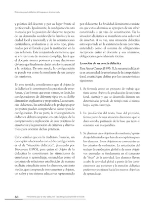 Herramienta para la vida: hablar, leer y escribir para comprender el mundo60
Referentes para la didáctica del lenguaje en el primer ciclo
y política del docente y por su lugar frente al
profesorado. Igualmente, la configuración está
marcada por la posición del docente respecto
de las demandas sociales (de la familia y la so-
ciedad local y nacional), y de las orientaciones
curriculares, evaluativas y de otro tipo, plan-
teadas por el Estado y por la institución en la
que se labora. Este conjunto de elementos, que
se entrecruzan de manera compleja, hará que
el docente asuma posturas y tome decisiones
diversasquefinalmentedaránunaformaespecial
a la práctica. De este modo, la configuración
se puede ver como la resultante de un campo
de tensiones.
En este sentido, consideramos que el objeto de
la didáctica lo constituyen las prácticas de ense-
ñanza, y las formas que estas toman, es decir, las
configuraciones de diferente tipo, en su doble
dimensión explicativa y propositiva. Las secuen-
cias didácticas, las actividades y la pedagogía por
proyectos pueden comprenderse como tipos de
configuración. Por su parte, la investigación en
didáctica deberá ocuparse, en esta lógica, de la
comprensión y explicación de esas prácticas de
enseñanza y la generación de criterios y alterna-
tivas para orientar dichas prácticas.
Cabe señalar que en la tradición francesa, un
concepto relacionado con el de configuración
es el de “situación didáctica”, planteado por
Brousseau (1995), para quien el objeto de la
didáctica lo constituyen las situaciones de
enseñanza y aprendizaje, entendidas como el
conjunto de relaciones establecidas de manera
explícita o implícita entre los alumnos, un cierto
medio, que comprende instrumentos y objetos,
un saber y un sistema educativo representado
por el docente. La finalidad dominante consiste
en que estos alumnos se apropien de un saber
constituido o en vías de constitución. En la
situación didáctica se manifiesta una voluntad
de enseñar. A su vez, una situación didáctica
está soportada en la existencia de un contrato,
entendido como el sistema de obligaciones
recíprocas entre el docente y sus alumnos,
obligaciones generalmente tácitas.
La noción de secuencia didáctica
ParaAnnaCamps(1995:3),lasecuenciadidácti-
caesunaunidaddeenseñanzadelacomposición
(oral, escrita) que define por las características
siguientes:
1. 	Se formula como un proyecto de trabajo que
tiene como objetivo la producción de un texto
(oral, escrito), y que se desarrolla durante un
determinado período de tiempo más o menos
largo, según convenga.
2. 	La producción del texto, base del proyecto,
forma parte de una situación discursiva que le
dará sentido, partiendo de la base que texto y
contexto son inseparables.
3. 	Se plantean unos objetivos de enseñanza/apren-
dizaje delimitados que han de ser explícitos para
los alumnos. Estos objetivos se convertirán en
los criterios de evaluación. La articulación del
trabajo de producción global y de unos objeti-
vos puntuales se fundamenta en el concepto
de “foco” de la actividad. Los alumnos llevan
a cabo la actividad global a partir de los cono-
cimientos que ya tienen y la atención didáctica
preferente se orienta hacia los nuevos objetivos
de aprendizaje.
 