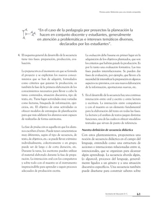 61Secretaría de Educación D. C.
Primera parte: Referentes para una mirada compartida
4. 	El esquema general de desarrollo de la secuencia
tiene tres fases: preparación, producción, eva-
luación.
	 La preparación es el momento en que se formula
el proyecto y se explicitan los nuevos conoci-
mientos que se han de adquirir, formulados
como criterios que guiaran la producción; es
también la fase de la primera elaboración de los
conocimientos necesarios para llevar a cabo la
tarea: contenidos, situación discursiva, tipo de
texto, etc. Tiene lugar actividades muy variadas
como lecturas, búsqueda de información, ejer-
cicios, etc. El objetivo de estas actividades es
ofrecer modelos de estrategias de planificación
para que más adelante los alumnos sean capaces
de realizarlas de forma autónoma.
	 La fase de producción es aquella en que los alum-
nos escriben el texto. Puede tener características
muy diferentes, según el tipo de secuencia, de
texto, de objetivos, etc.: se puede llevar a término
individualmente, colectivamente o en grupo;
puede ser de larga o de corta duración, etc.
Durante la tarea, los escritores pueden utilizar
el material elaborado durante la fase de prepa-
ración. La interacción oral con los compañeros
y sobre todo con el maestro es el instrumento
imprescindible para aprender a seguir procesos
adecuados de producción escrita.
	 La evaluación debe basarse en primer lugar en la
adquisición de los objetivos planteados, que son
los criterios que habrán guiado la producción. Es
por lo tanto una evaluación formativa. Las tres
fases pueden interrelacionarse. Se pueden dar
fases de evaluación, por ejemplo, que lleven a la
necesidaddeintensificarlapreparaciónenalgunos
aspectosno previstos, conuna nueva elaboración
de la información, aportaciones nuevas, etc.
5. 	En el desarrollo de la secuencia hay una continua
interacción entre oral y escrito y entre lectura
y escritura. La interacción entre compañeros
y con el maestro es un elemento fundamental
para la elaboración del texto en todas las fases.
La lectura y el análisis de textos juegan distintas
funciones, una de las cuales es ofrecer «modelos»
textuales que sirvan de punto de referencia.
Nuestra definición de secuencia didáctica
Con estos planteamientos, proponemos una
noción de secuencia didáctica en el campo del
lenguaje, entendida como una estructura de
acciones e interacciones relacionadas entre sí,
intencionales, que se organizan para alcanzar
algún aprendizaje. La secuencia aborda algún,
(o algunos), procesos del lenguaje, general-
mente ligados a un género y a una situación
discursiva específicos. Una secuencia también
puede diseñarse para construir saberes sobre
“En el caso de la pedagogía por proyectos la planeación la
hacen en conjunto docente y estudiantes, generalmente
en atención a problemáticas e intereses temáticos diversos,
declarados por los estudiantes”.
 