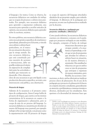 Herramienta para la vida: hablar, leer y escribir para comprender el mundo62
Referentes para la didáctica del lenguaje en el primer ciclo
el lenguaje y los textos. Como se observa, las
secuencias didácticas son unidades de trabajo
que se ocupan de procesos y saberes muy pun-
tuales. Por ejemplo, una secuencia didáctica
para aprender a argumentar oralmente, una
secuencia para aprender a escribir artículos de
opinión, una secuencia didáctica para aprender
sobre la escritura, etcétera.
En otras palabras, una secuencia didáctica con-
creta unos propósitos específicos de enseñanza y
aprendizaje, planeados por el docente, y vincula
unossaberesysabereshacer
particulares, en el marco
de una situación discursiva
que le otorga sentido. En
una secuencia didáctica,
que está constituida por
una sucesión de acciones
e interacciones, debe ser
posibleevidenciarelcriterio
de asignación de compleji-
dad entre las actividades a
medida que transcurre su
desarrollo. Otro elemento
clave de una secuencia es que está ligada a una
producción discursiva específica: un texto, una
intervención oral pública, una disertación.
Proyecto de lengua
Además de la secuencia y el proyecto como
tipos de configuración, Anna Camps habla de
proyecto de lengua, que cuenta con las mismas
características de la secuencia en cuanto a la
forma de organización y planeación, pero se
ocupa de más de un proceso del lenguaje. La
secuencia didáctica se caracteriza por abordar un
asunto del lenguaje muy puntual, por ejemplo
trabajarsobreuntipotextual,ounprocesocomo
la argumentación oral. El proyecto de lengua
se ocupa de aspectos del lenguaje articulados
alrededor de un propósito amplio, pero referido
al lenguaje. A diferencia de la pedagogía por
proyectos, en este caso la planeación es realizada
por la docente.
Secuencias didácticas y pedagogía por
proyectos: similitudes y diferencias11
Como puede inferirse, las secuencias didácticas
cuentan con elementos comunes con la peda-
gogía por proyectos trabajada en este módulo.
Por ejemplo, comparte el hecho de trabajar
situaciones discursivas que
otorgan sentido a la ense-
ñanzayelaprendizaje,esde-
cir que se tata de propuestas
que abordan los saberes y
saberes hacer en situación,
no de manera abstracta y
atomizada.Otrasimilitudse
relaciona con que en ambos
casos se tata de propuestas
que anticipan y organizan
de manera sistemática, pero
flexible, las acciones e inte-
racciones, es decir, ambas alternativas implican
proceso claros de planeación. En el caso de la
pedagogía por proyectos la planeación la hacen
enconjuntodocenteyestudiantes,generalmente
enatenciónaproblemáticaseinteresestemáticos
diversos, declarados por los estudiantes. Esta
apertura a la diversidad de intereses hace que
11
	 Debido a que la pedagogía por proyectos es una alternativa
de organización del trabajo didáctico bastante conocida en
Bogotá, en este texto no desarrollamos un apartado al res-
pecto. Se puede ampliar esta perspectiva en los estudios de
Gloria Rincón Bonilla, por ejemplo en: G. Rincón Bonilla
(2007). El trabajo por proyectos y la enseñanza y el aprendizaje
del lenguaje escrito en la educación primaria. Santiago de Cali:
Editorial Universidad del Valle.
 