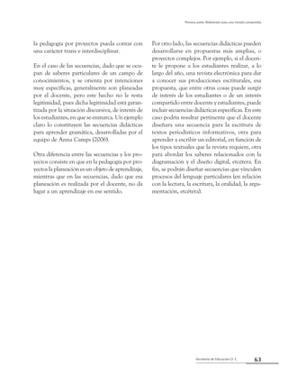63Secretaría de Educación D. C.
Primera parte: Referentes para una mirada compartida
la pedagogía por proyectos pueda contar con
una carácter trans e interdisciplinar.
En el caso de las secuencias, dado que se ocu-
pan de saberes particulares de un campo de
conocimientos, y se orienta por intenciones
muy específicas, generalmente son planeadas
por el docente, pero este hecho no le resta
legitimidad, pues dicha legitimidad está garan-
tizada por la situación discursiva, de interés de
los estudiantes, en que se enmarca. Un ejemplo
claro lo constituyen las secuencias didácticas
para aprender gramática, desarrolladas por el
equipo de Anna Camps (2006).
Otra diferencia entre las secuencias y los pro-
yectos consiste en que en la pedagogía por pro-
yectos la planeación es un objeto de aprendizaje,
mientras que en las secuencias, dado que esa
planeación es realizada por el docente, no da
lugar a un aprendizaje en ese sentido.
Por otro lado, las secuencias didácticas pueden
desarrollarse en propuestas más amplias, o
proyectos complejos. Por ejemplo, si el docen-
te le propone a los estudiantes realizar, a lo
largo del año, una revista electrónica para dar
a conocer sus producciones escriturales, esa
propuesta, que entre otras cosas puede surgir
de interés de los estudiantes o de un interés
compartido entre docente y estudiantes, puede
incluir secuencias didácticas específicas. En este
caso podría resultar pertinente que el docente
diseñara una secuencia para la escritura de
textos periodísticos informativos, otra para
aprender a escribir un editorial, en función de
los tipos textuales que la revista requiere, otra
para abordar los saberes relacionados con la
diagramación y el diseño digital, etcétera. En
fin, se podrán diseñar secuencias que vinculen
procesos del lenguaje particulares (en relación
con la lectura, la escritura, la oralidad, la argu-
mentación, etcétera).
 
