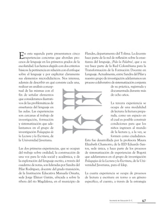 Secretaría de Educación D. C.
Segunda parte: Experiencias pedagógicas en el primer ciclo que dan luces
67
En esta segunda parte presentamos cinco
experiencias concretas que abordan pro-
cesos de lenguaje en los primeros grados de la
escolaridad. Las hemos elegido con dos criterios
básicos:lapertinenciaenrelaciónconelenfoque
sobre el lenguaje y por explicitar claramente
sus elementos microdidácticos. Nos interesa,
además de describir en qué consiste cada una,
realizar un análisis concep-
tual de las mismas con el
fin de señalar elementos
que consideramos ilustrati-
vos de las problemáticas de
enseñanza del lenguaje en
las aulas. Las experiencias
son cercanas al trabajo de
investigación, formación
y sistematización que ade-
lantamos en el grupo de
investigación Pedagogías de
la Lectura y la Escritura, de
la Universidad Javeriana.
Las dos primeras experiencias, que se ocupan
del trabajo sobre oralidad, la construcción de
una voz para la vida social y académica, y de
la exploración del lenguaje escrito, a través del
cuaderno de notas, son lideradas por Sandra del
Pilar Rodríguez, docente del grado transición,
de la Institución Educativa Manuela Omaña,
sede Jorge Eliécer Gaitán, ubicada a sobre la
ribera del río Magdalena, en el municipio de
Flandes, departamento del Tolima. La docente
hace parte de la red de reflexión sobre la ense-
ñanza del lenguaje, ¡Pido la Palabra!, que a su
vez hace parte de la Red Colombiana para la
Transformación de la Formación Docente en
Lenguaje. Actualmente, entre Sandra del Pilar y
nuestro grupo de investigación adelantamos un
procesocolaborativodesistematizaciónconjunta
de su práctica, registrada y
documentada durante más
de ocho años.
La tercera experiencia se
ocupa de una modalidad
de lectura: la lectura prepa-
rada, como un espacio en
el cual es posible construir
condiciones para que los
niños ingresen al mundo
de la lectura y, a la vez, se
formen como ciudadanos.
Esta fue desarrollada por la profesora Maura
Elizabeth Chamorro, de la IED Eduardo San-
tos, sede única, y hace parte de los procesos
de sistematización de experiencias de Bogotá
que adelantamos en el grupo de investigación
Pedagogías de la Lectura y la Escritura, de la Uni-
versidad Javeriana, para el Idep.
La cuarta experiencia se ocupa de procesos
de lectura y escritura en torno a un género
específico, el cuento, a través de la estrategia
 