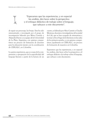 Herramienta para la vida: hablar, leer y escribir para comprender el mundo68
Referentes para la didáctica del lenguaje en el primer ciclo
de seguir un personaje, las brujas. Esta ha sido
sistematizada e investigada por el grupo de
investigación liderado por Mirta Castedo y
Alejandra Paione y su equipo de la Universidad
de La Plata, Argentina, con quienes compar-
timos un proceso de formación de docentes
para la educación inicial, con la coordinación
de CERLALC, en Colombia.
La quinta experiencia, que se ocupa de la com-
prensión y apropiación de la especificidad del
lenguaje literario a partir de la lectura de un
cuento, es liderada por Alice Castaño y Claudia
Montoya, docentes e investigadoras de la ciudad
de Cali, que se han ocupado de sistematizar y
teorizar sobre el lugar de la literatura en las aulas
de los primeros grados, y con quienes compar-
timos, igualmente en CERLALC, un proceso
de formación de maestros en Colombia.
Esperamos que las experiencias, y en especial
los análisis, den luces sobre la perspectiva y el
enfoque didáctico de trabajo sobre el lenguaje,
que subyace a este documento.
“Esperamos que las experiencias, y en especial
los análisis, den luces sobre la perspectiva
y el enfoque didáctico de trabajo sobre el lenguaje,
que subyace a este documento”.
 