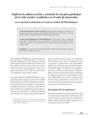 Secretaría de Educación D. C.
Segunda parte: Experiencias pedagógicas en el primer ciclo que dan luces
69
Gestó esta propuesta y la puso en práctica Sandra del Pilar Rodríguez, docente en su
momento del grado transición, en la Institución Educativa Manuela Omaña, sede Jorge
Eliécer Gaitán, municipio de Flandes, departamento del Tolima.
La experiencia pedagógica fue sistematizada por la misma autora, junto con Mauricio
Pérez Abril y Catalina Roa Casas y presentada en Congreso Internacional de la Red
Colombiana para la Transformación de la Formación Docente en Lenguaje, Oaxaca,
México, 2009.
El análisis que se presenta aquí fue elaborado por Sandra del Pilar Rodríguez, Mauricio
Pérez Abril y Catalina Roa Casas.
para transformar las prácticas de enseñanza
del lenguaje en las aulas. La experiencia que
se presenta a continuación se ha desarrollado
desde el año 2006, de manera ininterrumpida,
y ha sufrido algunas modificaciones y ajustes en
atención a reflexiones, discusiones y hallazgos.
Para la escritura de este texto hemos analizado
las filmaciones de clase correspondientes a los
años 2008 y 2009, así como las manifestaciones
de la docente, registradas en entrevistas y po-
nencias recientes, presentadas en dos congresos
nacionales y uno internacional.
Descripción de la experiencia
Para contextualizar un poco la experiencia, que
se orienta hacia el desarrollo del lenguaje oral,
veamos la forma como la docente organizó los
tiempos (el horario) de trabajo pedagógico de
la jornada, para el año 2009:
A la orilla del río Magdalena, en el municipio de
Flandes, departamento del Tolima, se encuentra
la Institución Educativa Manuela Omaña, sede
Jorge Eliécer Gaitán. A esta institución asisten
niños de estratos socioeconómicos bajos. En el
grado transición, el año 2009, se matricularon
37 estudiantes, entre niños y niñas.
La profesora Sandra del Pilar Rodríguez, encar-
gada del grado transición, pertenece a la Red
Colombiana para la Transformación de la For-
mación Docente en Lenguaje, conformada por
un grupo de maestras y maestros colombianos
que trabajan en investigación de aula, sistema-
tización de experiencias y reflexión didáctica,
cuyo propósito consiste en generar alternativas
Explorar la cultura escrita y construir la voz para participar
de la vida social y académica en el aula de preescolar*
Una experiencia adelantada en el aula de Sandra del Pilar Rodríguez
*
	 La autoría de este apartado es de Catalina Roa, Sandra del
Pilar Rodríguez y Mauricio Pérez Abril. Las fotografias son de
Sandra del Pilar Rodríguez.
 