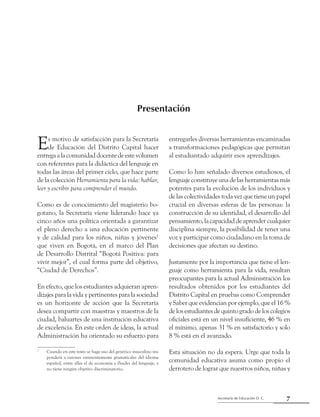 Secretaría de Educación D. C.
Presentación
7
Presentación
Es motivo de satisfacción para la Secretaría
de Educación del Distrito Capital hacer
entregaalacomunidaddocentedeestevolumen
con referentes para la didáctica del lenguaje en
todas las áreas del primer ciclo, que hace parte
de la colección Herramienta para la vida: hablar,
leer y escribir para comprender el mundo.
Como es de conocimiento del magisterio bo-
gotano, la Secretaría viene liderando hace ya
cinco años una política orientada a garantizar
el pleno derecho a una educación pertinente
y de calidad para los niños, niñas y jóvenes1
que viven en Bogotá, en el marco del Plan
de Desarrollo Distrital “Bogotá Positiva: para
vivir mejor”, el cual forma parte del objetivo,
“Ciudad de Derechos”.
En efecto, que los estudiantes adquieran apren-
dizajes para la vida y pertinentes para la sociedad
es un horizonte de acción que la Secretaría
desea compartir con maestras y maestros de la
ciudad, baluartes de una institución educativa
de excelencia. En este orden de ideas, la actual
Administración ha orientado su esfuerzo para
1
	 Cuando en este texto se haga uso del genérico masculino res-
ponderá a razones eminentemente gramaticales del idioma
español, entre ellas el de economía y fluidez del lenguaje, y
no tiene ningún objetivo discriminatorio.
entregarles diversas herramientas encaminadas
a transformaciones pedagógicas que permitan
al estudiantado adquirir esos aprendizajes.
Como lo han señalado diversos estudiosos, el
lenguaje constituye una de las herramientas más
potentes para la evolución de los individuos y
de las colectividades toda vez que tiene un papel
crucial en diversas esferas de las personas: la
construcción de su identidad, el desarrollo del
pensamiento,lacapacidaddeaprendercualquier
disciplina siempre, la posibilidad de tener una
voz y participar como ciudadano en la toma de
decisiones que afectan su destino.
Justamente por la importancia que tiene el len-
guaje como herramienta para la vida, resultan
preocupantes para la actual Administración los
resultados obtenidos por los estudiantes del
Distrito Capital en pruebas como Comprender
y Saber que evidencian por ejemplo, que el ­16 %
de los estudiantes de quinto grado de los colegios
oficiales está en un nivel insuficiente, ­46 % en
el mínimo, apenas 31 % en satisfactorio y solo
8 % está en el avanzado.
Esta situación no da espera. Urge que toda la
comunidad educativa asuma como propio el
derrotero de lograr que nuestros niños, niñas y
 