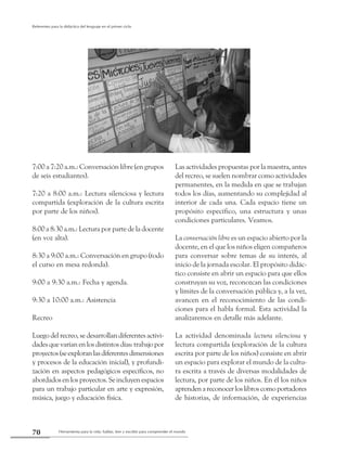 Herramienta para la vida: hablar, leer y escribir para comprender el mundo70
Referentes para la didáctica del lenguaje en el primer ciclo
Las actividades propuestas por la maestra, antes
del recreo, se suelen nombrar como actividades
permanentes, en la medida en que se trabajan
todos los días, aumentando su complejidad al
interior de cada una. Cada espacio tiene un
propósito específico, una estructura y unas
condiciones particulares. Veamos.
La conversación libre es un espacio abierto por la
docente, en el que los niños eligen compañeros
para conversar sobre temas de su interés, al
inicio de la jornada escolar. El propósito didác-
tico consiste en abrir un espacio para que ellos
construyan su voz, reconozcan las condiciones
y límites de la conversación pública y, a la vez,
avancen en el reconocimiento de las condi-
ciones para el habla formal. Esta actividad la
analizaremos en detalle más adelante.
La actividad denominada lectura silenciosa y
lectura compartida (exploración de la cultura
escrita por parte de los niños) consiste en abrir
un espacio para explorar el mundo de la cultu-
ra escrita a través de diversas modalidades de
lectura, por parte de los niños. En él los niños
aprendenareconocerloslibroscomoportadores
de historias, de información, de experiencias
7:00 a 7:20 a.m.: Conversación libre (en grupos
de seis estudiantes).
7:20 a 8:00 a.m.: Lectura silenciosa y lectura
compartida (exploración de la cultura escrita
por parte de los niños).
8:00 a 8:30 a.m.: Lectura por parte de la docente
(en voz alta).
8:30 a 9:00 a.m.: Conversación en grupo (todo
el curso en mesa redonda).
9:00 a 9:30 a.m.: Fecha y agenda.
9:30 a 10:00 a.m.: Asistencia
Recreo
Luego del recreo, se desarrollan diferentes activi-
dadesquevaríanenlosdistintosdías:trabajopor
proyectos(seexploranlasdiferentesdimensiones
y procesos de la educación inicial), y profundi-
zación en aspectos pedagógicos específicos, no
abordados en los proyectos. Se incluyen espacios
para un trabajo particular en arte y expresión,
música, juego y educación física.
 