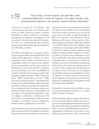 Secretaría de Educación D. C.
Segunda parte: Experiencias pedagógicas en el primer ciclo que dan luces
71
nuevas en el mundo de lo simbólico. Allí
comienzan por aprender cosas básicas como
tomar un libro, pasar una página, cuidarlo,
identificar sus partes, explorar su contenido,
sus páginas, sus imágenes, sus palabras. Con la
orientación y las intervenciones de la docente,
los niños van comprendiendo que los libros
tienen autores, ilustradores, que son publicados
por editoriales, etcétera.
Una de las actividades en ese espacio, consiste
en que la maestra lleva diversidad de libros y los
niños pueden elegir uno y llevarlo a su mesa,
explorarlo, intentar leerlo, conversar con sus
compañeros sobre él. Se trata de una explora-
ción no muy guiada, cuyo fin es que el niño se
familiarice con el mundo del libro, se interese
por sus contenidos y a la vez le vaya hallando el
sentido a la lectura. En ese espacio suele surgir
el interés explícito por leer: “Profe, léeme este
libro”, “¿Me lo puedo llevar a la casa?”, “¿Ma-
ñana me lo prestas de nuevo?”, son expresiones
usuales en la cotidianidad de la clase, sobre todo
al comienzo del año, que indican el surgimiento
de un interés por leer. La maestra retoma esos
intereses y luego les leerá en voz alta algunos de
esos libros y los prestará para llevarlos a casa,
con algunas condiciones y orientaciones. De
este modo se van generando condiciones para
el ingreso a la cultura escrita, al patrimonio
literario desde la exploración de los libros.
Otra actividad en ese espacio consiste en que los
niños escojan un libro y lo exploren en silencio.
Para esto, la maestra identifica los temas de su
interés y con base en su experiencia de trabajo
con niños de esas edades, y del conocimiento
de un buen número de textos, por su recorrido
como lectora, les lleva al aula diversidad de
libros, en atención a sus preferencias. En las
filmaciones de clase se observa que los niños
pasan las páginas, regresan, señalan las imágenes
con el dedo, algunos tocan las palabras, otros
se detienen en una imagen, dan vuelta al libro,
lo cierran. Lo abren de nuevo. Algunos dicen
palabras mientras pasan las páginas. La maes-
tra observa la forma como interactúan con los
libros y entre ellos. Esa observación le permite
ir identificando su cercanía con el mundo de
los libros, así como los niveles de construcción
de la lectura y la escritura. Le permite hacerse
una idea sobre la trayectoria de cada niño en
la cultura escrita. No se trata, en este espacio,
de aprender a leer convencionalmente, se trata
de ingresar a la cultura escrita, más concreta-
mente ingresar a una práctica social: la lectura
silenciosa, modalidad que a los pequeños suele
generarles cierta dificultad.
El sentido de este tipo de actividades consiste
en reconocer prácticas de lectura, e ir constru-
yendo el “gesto” del lector.
Estas actividades, dado su carácter permanente,
se van constituyendo en rituales que ya no re-
quierendepautasrígidasporpartedeladocente.
Los niños saben que en ese espacio tomarán los
libros y leerán, preferiblemente en silencio, o
compartirán sus lecturas con sus pares. A me-
dida que pasan los meses, allí va apareciendo
“No se trata, en este espacio, de aprender a leer
convencionalmente, se trata de ingresar a la cultura escrita, más
concretamente ingresar a una práctica social: la lectura silenciosa”.
 
