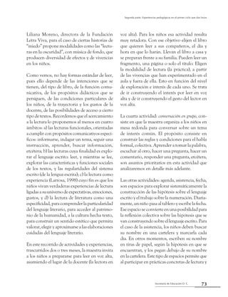 Secretaría de Educación D. C.
Segunda parte: Experiencias pedagógicas en el primer ciclo que dan luces
73
Liliana Moreno, directora de la Fundación
Letra Viva, para el caso de ciertas historias de
“miedo” propone modalidades como las “lectu-
ras en la oscuridad”, con música de fondo, que
producen diversidad de efectos y de vivencias
en los niños.
Como vemos, no hay formas estándar de leer,
pues ello depende de las intenciones que se
tienen, del tipo de libro, de la función comu-
nicativa, de los propósitos didácticos que se
persiguen, de las condiciones particulares de
los niños, de la trayectoria y los gustos de la
docente, de las posibilidades de acceso a cierto
tipo de textos. Recordemos que el acercamiento
a la lectura lo proponemos al menos en cuatro
ámbitos: a) las lecturas funcionales, orientadas
a cumplir con propósitos comunicativos especí-
ficos: informarse, indagar un tema, seguir una
instrucción, aprender, buscar información,
etcétera; b) las lecturas cuya finalidad es explo-
rar el lenguaje escrito: leer, y mientras se lee,
explorar las características y funciones sociales
de los textos, y las regularidades del sistema
escrito (de la lengua escrita); c) la lectura como
experiencia (Larrosa, 1998) cuyo fin es que los
niños vivan verdaderas experiencias de lectura
ligadas a su universo de expectativas, emociones,
gustos, y d) la lectura de literatura como una
especificidad, para comprender la particularidad
del lenguaje literario, para acceder al patrimo-
nio de la humanidad, a la cultura hecha texto,
para construir un sentido estético que permita
valorar, elegir y aproximarse a las elaboraciones
cuidadas del lenguaje literario.
En este recorrido de actividades y experiencias,
trascurridos dos o tres meses, la maestra invita
a los niños a prepararse para leer en voz alta,
asumiendo el lugar de la docente (la lectora en
voz alta). Para los niños esa actividad resulta
muy retadora. Con ese objetivo elijen el libro
que quieren leer a sus compañeros, el día y
hora en que lo harán. Llevan el libro a casa y
se preparan frente a su familia. Pueden leer un
fragmento, una página o solo el título. Eligen
la modalidad de lectura (la práctica), a partir
de las vivencias que han experimentado en el
aula y fuera de ella. Esto en función del nivel
de exploración e interés de cada uno. Se trata
de ir construyendo el interés por leer en voz
alta y de ir construyendo el gesto del lector en
voz alta.
La cuarta actividad: conversación en grupo, con-
siste en que la maestra organiza a los niños en
mesa redonda para conversar sobre un tema
de interés común. El propósito consiste en
construir las reglas y condiciones para el habla
formal, colectiva. Aprender a tomar la palabra,
escuchar al otro, hacer una pregunta, hacer un
comentario, responder una pregunta, etcétera,
son asuntos prioritarios en esta actividad que
analizaremos en detalle más adelante.
Las otras actividades: agenda, asistencia, fecha,
son espacios para explorar sistemáticamente la
construcción de las hipótesis sobre el lenguaje
escrito y el trabajo sobre la numeración. Diaria-
mente, un niño pasa al tablero y escribe la fecha.
Ese espacio se convierte en una posibilidad para
la reflexión colectiva sobre las hipótesis que se
van construyendo sobre el lenguaje escrito. Para
el caso de la asistencia, los niños deben buscar
su nombre en una cartelera y marcarla cada
día. En otros momentos, escriben su nombre
en tiras de papel, según la hipótesis en que se
encuentran, y los pegan debajo de su nombre
en la cartelera. Este tipo de espacios permite que
al participar en prácticas concretas de lectura y
 