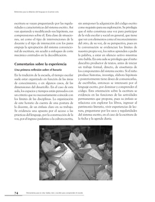 Herramienta para la vida: hablar, leer y escribir para comprender el mundo74
Referentes para la didáctica del lenguaje en el primer ciclo
escritura se vayan preguntando por las regula-
ridades y características del sistema escrito. Así
van ajustando y modificando sus hipótesis, sus
comprensiones sobre él. Esta clase de situacio-
nes, así como el tipo de intervenciones de la
docente y el tipo de interacción con los pares
empuja la apropiación del sistema convencio-
nal de escritura, sin acudir a enfoques de corte
mecánico centrados en la decodificación.
Comentarios sobre la experiencia
Una primera reflexión sobre el horario
En la tradición de la escuela, el tiempo escolar
suele estar organizado en función de las áreas
de conocimiento, o en algunos casos, de las
dimensiones del desarrollo. En el caso de esta
aula, los espacios y tiempos están pensados con
un criterio que no necesariamente coincide con
los límites de las disciplinas. La organización
de este horario da cuenta de una postura de
la docente, de un énfasis claro en su trabajo.
Se evidencia una apuesta por el acceso a las
prácticas del lenguaje, por la construcción de la
voz, por el ingreso paulatino a la cultura escrita,
sin anteponer la adquisición del código escrito
comorequisitoparaesaexploración.Seprivilegia
que el niño construya una voz para participar
de la vida escolar y social en general, que tiene
que ver con elementos como el reconocimiento
del otro, de su voz, de su perspectiva, pues en
la conversación se evidencian los límites de
nuestra propia voz, los niños aprenden a pedir
la palabra, a estar en silencio activo mientras
otro habla. En esta aula se privilegia que el niño
descubra productor de textos, antes de iniciar
un trabajo formal, directo, de enseñanza de
los componentes del sistema escrito. Si el niño
produce historias, investiga, elabora hipótesis
y posteriormente tiene deseo de comunicarlas,
de escribirlas, entonces se interesará por el
lenguaje escrito, por dominar y comprender el
código. Esta orientación sobre la escritura se
evidencia en las funciones de las actividades
permanentes que propone, pues su énfasis se
relaciona con explorar los libros, ingresar al
patrimonio literario, vivir experiencias de lec-
tura, preguntarse por los usos y regularidades
del sistema escrito, en el caso de la escritura de
la fecha y la agenda diaria.
 