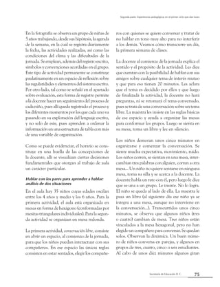 Secretaría de Educación D. C.
Segunda parte: Experiencias pedagógicas en el primer ciclo que dan luces
75
En la fotografía se observa un grupo de niñas de
5 años trabajando, desde sus hipótesis, la agenda
de la semana, en la cual se registra diariamente
la fecha, las actividades realizadas, así como las
condiciones del clima y las dificultades de la
jornada. Se emplean, además del registro escrito,
símbolos y convenciones acordadas en el grupo.
Este tipo de actividad permanente se constituye
paulatinamente en un espacio de reflexión sobre
las regularidades y elementos del sistema escrito.
Por otro lado, tal como se señaló en el apartado
sobre evaluación, esta forma de registro permite
aladocentehacerunseguimientodelprocesode
cada niño, pues allí queda registrado el proceso y
losdiferentesmomentosporlosquecadaunova
pasando en su exploración del lenguaje escrito,
y no solo de este, pues aprenden a ordenar la
información en una estructura de tabla con más
de una variable de organización.
Como se puede evidenciar, el horario se cons-
tituye en una huella de las concepciones de
la docente, allí se visualizan ciertas decisiones
fundamentales que otorgan al trabajo de aula
un carácter particular.
Hablar con los pares para aprender a hablar:
análisis de dos situaciones
En el aula hay 35 niños cuyas edades oscilan
entre los 4 años y medio y los 6 años. Para la
primera actividad, el aula está organizada en
mesas en forma de hexágono (conformadas por
mesitas triangulares individuales). Para la segun-
da actividad se organizan en mesa redonda.
La primera actividad, conversación libre, consiste
en abrir un espacio, al comienzo de la jornada,
para que los niños puedan interactuar con sus
compañeros. En ese espacio las únicas reglas
consisten en estar sentados, elegir los compañe-
ros con quienes se quiere conversar y tratar de
no hablar en tono muy alto para no interferir
a los demás. Veamos cómo transcurre un día,
la primera semana de clases.
La docente al comienzo de la jornada explica el
sentido y el propósito de la actividad. Les dice
que cuentan con la posibilidad de hablar con sus
amigos sobre cualquier tema de interés mutuo
y que para eso tienen 20 minutos. Les aclara
que el tema es decidido por ellos y que luego
de finalizada la actividad, la docente no hará
preguntas, ni se retomará el tema conversado,
pues se trata de una conversación sobre un tema
libre. La maestra les insiste en las reglas básicas
de ese espacio y ayuda a organizar las mesas
para conformar los grupos. Luego se sienta en
su mesa, toma un libro y lee en silencio.
Los niños demoran unos cinco minutos en
organizarse y comenzar la conversación. Se
siente mucha expectativa, movimiento, ruido.
Los niños corren, se sientan en una mesa, inter-
cambian tres palabras con alguien, corren a otra
mesa... Un niño no quiere sentarse en ninguna
mesa, toma su silla y se acerca a la docente. La
docente habla un rato con él, pero luego le dice
que se una a un grupo. Le insiste. No lo logra.
El niño se queda al lado de ella. La maestra le
pasa un libro (al siguiente día ese niño ya se
integra a una mesa, aunque no interviene en
la conversación...). Transcurridos unos cinco
minutos, se observa que algunos niños (tres
o cuatro) cambian de mesa. Tres niños están
vinculados a la mesa hexagonal, pero no han
elegidouncompañeroparaconversar.Sequedan
solos. Observan la dinámica. Un buen núme-
ro de niños conversa en parejas, y algunos en
grupos de tres, cuatro, cinco o seis estudiantes.
Al cabo de unos diez minutos algunos giran
 