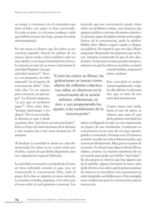 Herramienta para la vida: hablar, leer y escribir para comprender el mundo76
Referentes para la didáctica del lenguaje en el primer ciclo
su cuerpo y conversan con el compañero que
tiene al lado, con quien no han conversado.
Un niño se para, va a la mesa contigua, y pide
que hablen en tono más bajo, porque los están
interrumpiendo.
En una mesa se observa que dos niñas se en-
cuentran jugando: chocan las palmas de sus
manos, hacen ruido y dicen palabras cada vez
más rápido y con mayor intensidad en el tono.
La maestra se para de su mesa e interrumpe la
actividad.Pregunta“¿enqué
actividad estamos?”. Fren-
te a esa pregunta, un niño
responde “en el espacio de
conversación libre”. Otro
niño dice “es un espacio
para conversar, no para ju-
gar”. La docente pregunta,
“¿y por qué no podemos
jugar?”. Otro niño dice,
“porque interrumpe a los
demás”. De vez en cuando,
la docente se para y desde
su puesto dice, “por favor en tono más bajito”.
Este es el tipo de intervenciones de la docente
y solo ocurren dos o tres veces durante los 20
minutos.
Al finalizar la actividad se siente un aula dis-
tensionada, los niños ya no corren tanto por
el salón, a pesar de que deben disponerse para
una organización espacial diferente.
La actividad conversación en grupo (todo el curso
en mesa redonda), consiste en que, una vez
transcurrida la conversación libre, todo el
grupo de la clase se organiza en mesa redonda.
La maestra consulta, pregunta, a los niños por
el tema sobre el cual quisieran conversar. Les
recuerda que esa conversación puede tratar
sobre un problema común, una situación que
quieren analizar o un tema de interés colectivo.
La docente asigna la palabra. Insiste en las reglas
básicas de la conversación: pedir la palabra.
Hablar claro. Mirar a aquel a quién se dirigen
sus palabras. No repetir lo que otro dice. Hacer
preguntas. Responder las preguntas que se ha-
cen. Intentar comprender lo que el otro dice,
etcétera. La docente invierte grandes tiempos y
esfuerzos en que los niños se escuchen, se miren
cuando hablan, respeten el
turno, etcétera.
Esta actividad se realiza
ininterrupidamente todos
los días del año. La docente
dice que se trata de una
actividad permanente.
Cuatro meses más tarde,
hacia el mes de junio, se
observa que, para el caso
de la primera actividad, los
niños van llegando al aula y se van organizando
en grupos de seis estudiantes. Comienzan su
conversación en un tono de voz muy autorre-
gulado y controlado. Durante esos 20 minutos
se siente un aula con niños distensionados, que
conversan fluidamente. Muy pocos se paran de
su puesto. Se observa que algunos llevan libros,
objetos, revistas. La maestra interviene de vez
en cuando para pedir que hablen “más bajito”.
En dos grupos se observa que hay alguien que
da la palabra, algunos levantan la mano para
pedir el turno. Los niños que la primera semana
de clases no se vinculaban a la conversación ya
están integrados, así hablen poco. Han emergido
unas condiciones para la conversación, para la
interacción.
“Como las clases se filman, las
grabaciones se toman como
objeto de reflexión colectiva.
Los niños se observan en la
conversación de la sesión
anterior, reflexionan, se
ríen, y van proponiendo los
ajustes a las condiciones de la
conversación”.
 