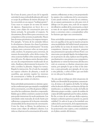 Secretaría de Educación D. C.
Segunda parte: Experiencias pedagógicas en el primer ciclo que dan luces
77
En el mes de junio, para el caso de la segunda
actividad, la mesa redonda (la plenaria del curso)
se ocupa de problemas de interés del grupo. Se
ha convertido en un espacio “multipropósito”.
Unas veces se ocupan de un tema de interés
de algunos. Argumentan en favor de x o y
tema, como objeto de conversación para una
futura jornada. Se persuaden al respecto. Se
documentan, llevan libros para convencer a sus
compañeros sobre un tema en particular. Hacen
lista de temas prioritarios y les asignan tiempos.
Por ejemplo, “el tema de los animales felinos
lo abordaremos durante dos clases la próxima
semana,debemosbuscarinformación”.Seinvita
a alguien para conversar sobre un tema parti-
cular, etcétera. Se preparan para conversar, de
manera documentada, sobre dichos temas. En
otras ocasiones hablan sobre asuntos problemá-
ticos del curso. En alguna sesión discuten sobre
un caso de comportamiento inadecuado de un
niño. Analizan colectivamente la situación. Un
niño coordina la plenaria. Asigna los turnos.
Regula la interacción. En el aula ha emergido
ese espacio colectivo de plenaria, a modo de
asamblea, que permite regular los intereses
de conversación y hablar de problemáticas y
situaciones que atañen al colectivo.
Estasactividadespermanentesseorientanagene-
rarlascondicionesparaqueemerjalacomplejidad
de la conversación, con el fin de generar reflexio-
nessobrelascondiciones,derechosyresponsabi-
lidadesquesedebenconstruiryasumirenelaula
para poder interactuar de modo pertinente. Las
actividades están marcadas de modo fuerte por
reflexiones y preguntas de la docente orientadas
al metanálisis de las situaciones de conversación.
Como las clases se filman, las grabaciones se
toman como objeto de reflexión colectiva. Los
niñosseobservanenlaconversacióndelasesión
anterior,reflexionan,seríen,yvanproponiendo
los ajustes a las condiciones de la conversación.
Como puede notarse, se trata de un continuo,
de un espacio permanente no solo para vivir el
diálogo con los pares, sino, todo de un espacio
dereflexiónyanálisisdelaconversación,esdecir
se trata de un espacio didáctico para aprender
tanto a conversar como a conceptualizar sobre
los factores que rigen una conversación.
Estas actividades permanentes se complemen-
tan con aquellas en las que la maestra propone
otras modalidades del habla formal: prepararse
para hablar de un tema de interés frente a los
compañeros, durante tres minutos; preparar
una presentación apoyada en Power Point o en
unas notas, por ejemplo ligada a las indagaciones
en un proyecto de aula; explicar una fotografía,
una ilustración o una pintura a sus compañeros.
Igualmente se varían las funciones del discurso
oral, en ocasiones se diseñan situaciones para
narrar, por ejemplo lo que se hizo el día ante-
rior, o para persuadir, por ejemplo, de ver una
u otra película, o sobre el libro que será leído
en voz alta por la profesora.
En esta aula se trabaja por abrir situaciones de
habla con diversidad de propósitos comunicati-
vos, de temas y de registros de habla. Se trabaja
sobrelaeleccióndelléxicoenfuncióndeltipode
interlocutor, se analizan los modos de habla de
diferentes grupos sociales, a partir de análisis de
corpusdehablaregistradosporlosniños,etcétera.
En fin, se trata de un aula que dedica espacios,
tiempos y esfuerzos generosos para la voz, para la
oralidad. Un aula en la que se ha instalado una
cultura de la conversación, de la argumentación.
Unaulaenlaquelosniñosconstruyenlavozque
los posicionará como sujetos, como ciudadanos
en el pleno sentido del término.
 