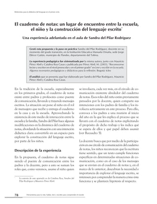 Herramienta para la vida: hablar, leer y escribir para comprender el mundo78
Referentes para la didáctica del lenguaje en el primer ciclo
En la tradición de la escuela, especialmente
en los primeros grados, el cuaderno de notas
existe entre padres y profesores como puente
de comunicación, llevando y trayendo mensajes
escritos. La situación así pone al niño en el rol
de mensajero que recibe y entrega el cuaderno
en la casa y en la escuela. Aprovechando la
existencia de este medio de interacción entre la
escuela y la familia, Sandra del Pilar hace algunas
modificaciones en la dinámica del cuaderno de
notas, abordando la situación con una intención
didáctica clara: convertirlo en un espacio para
explorar la construcción del lenguaje escrito,
por parte de los niños.
Descripción de la experiencia
En la propuesta, el cuaderno de notas sigue
siendo el puente de comunicación entre los
padres y la docente, pero a esto se suman los
roles que, como veremos, asume el niño quien
se involucra, cada vez más, en el círculo de co-
municación existente alrededor del cuaderno
de notas. Esos roles del niño están previamente
pensados por la docente, quien comparte sus
intenciones con los padres de familia y los in-
volucra activamente en este proceso. Para ello,
convoca a los padres a una reunión al inicio
del año en la que les explica el proceso que se
llevará con el cuaderno de notas explicitando
el propósito de dicho trabajo y les indica qué
se espera de ellos y qué papel deben asumir
(ver Recuadro 5).
La docente busca que por medio de la participa-
ciónenesecírculodecomunicacióndelcuaderno
de notas, los niños reconozcan que la escritura
tiene sentido, que un texto cumple funciones
específicas en determinadas situaciones de co-
municación, como en el caso de los mensajes
que se envían en el cuaderno de notas y, en el
marco de lo anterior, descubran la necesidad e
importancia de explorar el lenguaje escrito, se
interesen por comprender la manera cómo éste
funciona y se planteen hipótesis al respecto.
Gestó esta propuesta y la puso en práctica Sandra del Pilar Rodríguez, docente en su
momento del grado transición, en la Institución Educativa Manuela Omaña, sede Jorge
Eliécer Gaitán, municipio de Flandes, departamento del Tolima.
La experiencia pedagógica fue sistematizada por la misma autora, junto con Mauricio
Pérez Abril y Catalina Roa Casas y publicada por Pérez Abril, M. (2003). “Reconocerse
lector y escritor en el nivel preescolar y en el primer grado” en Leer y escribir en la escuela.
Algunos escenarios pedagógicos y didácticos para la reflexión. Bogotá: Icfes
El análisis que se presenta aquí fue elaborado por Sandra del Pilar Rodríguez, Mauricio
Pérez Abril y Catalina Roa Casas.
El cuaderno de notas: un lugar de encuentro entre la escuela,
el niño y la construcción del lenguaje escrito*
Una experiencia adelantada en el aula de Sandra del Pilar Rodríguez
*
	 La autoría de este apartado es de Catalina Roa, Sandra del
Pilar Rodríguez y Mauricio Pérez Abril.
 