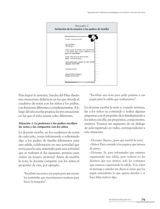 Secretaría de Educación D. C.
Segunda parte: Experiencias pedagógicas en el primer ciclo que dan luces
79
Para lograr lo anterior, Sandra del Pilar diseña
tres situaciones didácticas en las que aborda el
cuaderno de notas con los niños y los padres,
confuncionesdiferentesycomplementarias.Alo
largo del año escolar propicia las tres situaciones
en las que el niño asume roles diferentes.
Situación 1: La profesora y los padres escriben
las notas y las comparten con los niños
La docente escribe, en los cuadernos de notas
de cada niño, notas informando o solicitando
algo a los padres de familia (elementos para
una salida, colaboración en una actividad que
envía para la casa, materiales para una actividad
que se realizará el día siguiente, permiso para
visitar un museo, etcétera). Antes de escribir
la nota, la docente comparte con los niños el
propósito de esta, por ejemplo:
“Escribiré una nota a sus papás para que envíen
los materiales que necesitaremos mañana para
hacer la maqueta”.
“Escribiré una nota para pedir permiso a sus
papás para la salida que realizaremos”.
La docente escribe la nota y, cuando termina,
lee a los niños su contenido y realiza algunas
preguntas con el propósito de ir familiarizando a
los niños con ella, sus propósitos, componentes,
etcétera. Veamos un segmento de un diálogo
de aula registrado en video, correspondiente a
esta situación:
–Docente: Bueno, ¿para qué escribí la nota?
–Niños: Para contarle a los papitos que iremos
de paseo.
–Docente: Sí, para informarles que estamos
organizando una salida, pero todavía no les
decimos que nos iremos, solo les contamos
que estamos organizando la salida. Voy a leer
el mensaje y ustedes me dicen si creen que los
papás entenderán lo que quería decirles o si
hace falta indicar algo.
Recuadro 5
Invitación de la maestra a los padres de familia
 
