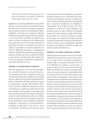 Herramienta para la vida: hablar, leer y escribir para comprender el mundo80
Referentes para la didáctica del lenguaje en el primer ciclo
–Revisemos que haya escrito para quién es la
nota y que aparezca mi nombre al final para
que los papás sepan que yo la escribí.
Igualmente, en casa los padres leen con los niños
la nota y conversan sobre su contenido. Luego,
discuten con los niños el mensaje de respuesta
que enviarán en una nota o mandarán el objeto
solicitado; en el caso de un permiso deberán
escribir una autorización que la docente requiere
o, en el caso de los materiales, se explicita que
estos se envían en respuesta a la solicitud que
la docente hace en la nota. Al día siguiente, el
niño lleva de nuevo el cuaderno de notas al
colegio y lo entrega a la docente quien lee con
ellos las diferentes respuestas o simplemente
recibelosolicitado.Estaprimerasituaciónquese
propone permite que niños y padres de familia
se aproximen a las funciones del cuaderno de
notas y reconozcan el círculo de comunicación
que existe alrededor de este.
Situación 2: Los niños dictan a la docente
En otros momentos, y con otra función didác-
tica, cuando la docente se encuentra frente a
una situación en la que se requiere escribir una
nota para los papás, hace explícita la necesidad
de esta y define con los niños el propósito de la
misma. Alrededor de dicho propósito sugiere
la construcción colectiva del contenido de la
nota. Los niños verbalizan y discuten sus ideas
en relación con aquello que debe decir la nota
para cumplir con el propósito y la manera más
adecuada de expresarlo. En cuanto a la docente,
asume el rol de escriba (transcribe en el tablero
lo que los niños dictan) y acompaña el proceso
de los estudiantes como mediadora, haciendo
preguntas, comentarios, cuestionamientos,
poniendo en discusión lo que unos y otros
van diciendo. El énfasis que la docente pone
en esta situación varía. En algunos momentos
focaliza la atención en el contenido de la nota,
entonces, las preguntas que hace se relacionan
con la coherencia del contenido y el propósito
que se planteó inicialmente, la claridad, la
organización de las ideas, etcétera. En otros
momentos, se propone hacer preguntas que
permitan que los niños exploren el lenguaje
escrito: las características y reglas del sistema
de escritura, así como las funciones sociales
de los textos, por ejemplo, las de las notas que
escriben. Al terminar la escritura colectiva de la
nota, la revisan y, una vez aprobada, cada niño
la copia en su cuaderno y la firma a nombre de
todos los niños de transición.
Situación 3: Los niños escriben por sí mismos
Al igual que en la situación anterior, la docente
sugiere la escritura de una nota en un momen-
to en el que se hace necesario comunicar o
solicitar algo a los padres de familia. Una vez
se ha definido, en conjunto con los niños, el
propósito de la nota, la docente les indica que
deben escribirla por sí mismos. Es importante
anotar que esta situación se desarrolla desde
el comienzo del año escolar. Recordemos que
para los niños que ingresan a este grado, en las
escuelasdeestascondicionessocioeconómicas,es
la primera vez que ingresan al sistema educativo
formal, es decir, por primera vez se acercan a la
escritura convencional. De esta manera, en un
primer momento y de manera intencional, la
escritura de los niños, que responden al nivel
de comprensión del sistema escrito en el que se
encuentran, no pasa por un proceso de revisión
ni contraste con la escritura convencional, se
busca el reconocimiento por parte de ellos de la
necesidad de escribir convencionalmente, pues
aunque cada niño llega a su casa y es capaz de
leer a sus papás el mensaje a través de marcas o
 