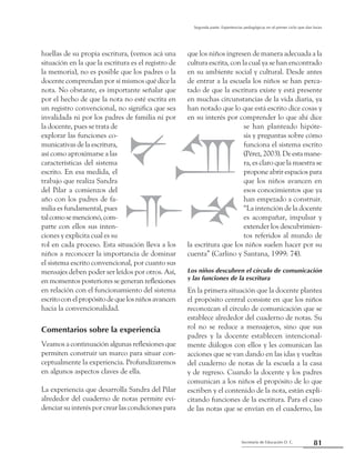 Secretaría de Educación D. C.
Segunda parte: Experiencias pedagógicas en el primer ciclo que dan luces
81
huellas de su propia escritura, (vemos acá una
situación en la que la escritura es el registro de
la memoria), no es posible que los padres o la
docente comprendan por sí mismos qué dice la
nota. No obstante, es importante señalar que
por el hecho de que la nota no esté escrita en
un registro convencional, no significa que sea
invalidada ni por los padres de familia ni por
la docente, pues se trata de
explorar las funciones co-
municativas de la escritura,
así como aproximarse a las
características del sistema
escrito. En esa medida, el
trabajo que realiza Sandra
del Pilar a comienzos del
año con los padres de fa-
milia es fundamental, pues
talcomosemencionó,com-
parte con ellos sus inten-
ciones y explicita cual es su
rol en cada proceso. Esta situación lleva a los
niños a reconocer la importancia de dominar
el sistema escrito convencional, por cuanto sus
mensajes deben poder ser leídos por otros. Así,
en momentos posteriores se generan reflexiones
en relación con el funcionamiento del sistema
escritoconelpropósitodequelosniñosavancen
hacia la convencionalidad.
Comentarios sobre la experiencia
Veamos a continuación algunas reflexiones que
permiten construir un marco para situar con-
ceptualmente la experiencia. Profundizaremos
en algunos aspectos claves de ella.
La experiencia que desarrolla Sandra del Pilar
alrededor del cuaderno de notas permite evi-
denciar su interés por crear las condiciones para
que los niños ingresen de manera adecuada a la
cultura escrita, con la cual ya se han encontrado
en su ambiente social y cultural. Desde antes
de entrar a la escuela los niños se han perca-
tado de que la escritura existe y está presente
en muchas circunstancias de la vida diaria, ya
han notado que lo que está escrito dice cosas y
en su interés por comprender lo que ahí dice
se han planteado hipóte-
sis y preguntas sobre cómo
funciona el sistema escrito
(Pérez, 2003). De esta mane-
ra, es claro que la maestra se
propone abrir espacios para
que los niños avancen en
esos conocimientos que ya
han empezado a construir.
“La intención de la docente
es acompañar, impulsar y
extender los descubrimien-
tos referidos al mundo de
la escritura que los niños suelen hacer por su
cuenta” (Carlino y Santana, 1999: 74).
Los niños descubren el círculo de comunicación
y las funciones de la escritura
En la primera situación que la docente plantea
el propósito central consiste en que los niños
reconozcan el círculo de comunicación que se
establece alrededor del cuaderno de notas. Su
rol no se reduce a mensajeros, sino que sus
padres y la docente establecen intencional-
mente diálogos con ellos y les comunican las
acciones que se van dando en las idas y vueltas
del cuaderno de notas de la escuela a la casa
y de regreso. Cuando la docente y los padres
comunican a los niños el propósito de lo que
escriben y el contenido de la nota, están expli-
citando funciones de la escritura. Para el caso
de las notas que se envían en el cuaderno, las
 