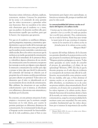 Herramienta para la vida: hablar, leer y escribir para comprender el mundo82
Referentes para la didáctica del lenguaje en el primer ciclo
funciones varían: informan, solicitan, explican,
convencen, etcétera. Conocer los propósitos
de las notas y el contenido de estas permite
que los niños reconozcan y aprendan sobre
esas funciones. Esto no sucedería si los niños
solo observaran que el cuaderno va y viene,
que sus padres y la docente escriben allí, pero
desconocieran aquello que escriben, para qué
lo hacen y las respuestas que generan.
Ver que en el cuaderno se establecen diálogos,
quehaypreguntas,respuestas,comentarios,agra-
decimientosyquepormediodelosmensajesque
allí se envían se logran cosas como, por ejemplo,
que los padres envíen materiales o autoricen una
salida escolar, lleva a los niños a reconocer que la
escrituraesunmedioquepermitelacomunicación
más allá de la inmediatez de la presencia física,
y a identificar algunos elementos de ese círculo
de comunicación como los emisores y receptores
(unmensajeesescritoporalguienyparaalguien),
la intención comunicativa (se escribe para algo
y porque se tiene algo que decir), la adecuación
del contenido del mensaje en relación con el
propósito (no es lo mismo escribir para informar
que para solicitar un permiso). Todos estos son
elementos que el niño va identificando en el
reconocimiento de ese círculo de comunicación.
Más adelante, las situaciones en que escriben
colectivamente o por sí mismos, se abordarán
con reflexiones y discusiones más sistemáticas y
mediadas por la docente.
En concreto, en esta primera situación el niño
empieza a reconocer que la escritura cumple
funciones en la vida diaria, por cuanto le
permite participar en diferentes dinámicas de
comunicación. Se va instaurando la idea de que
el lenguaje escrito trasciende las funcionalida-
des de la vida académica, pues si bien es una
herramienta para lograr otros aprendizajes, su
función no termina allí, porque es también útil
para la vida social.
La convencionalidad del sistema escrito en el
marco del ingreso a la cultura escrita
Creemos que los niños deben ir a la escuela para
aprender a leer y a escribir, de modo que puedan
leer y escribir para aprender. Pero, evidentemente,
ésa no es toda la historia. Hasta hace poco tiempo
la mayor parte de lo que constituye el comporta-
miento de los usuarios de la cultura escrita no
formaba parte de la cultura escrita escolar.
Margaret Meek12
La apuesta del trabajo didáctico de la docente
nos permite identificar la postura teórica con la
que propone la enseñanza del lenguaje escrito:
“Ninguna práctica pedagógica es neutra. Todas
están apoyadas en cierto modo de concebir
el proceso de aprendizaje y el objeto de ese
aprendizaje” (Ferreiro, 1997: 22). Así, lo que la
docente propone en el aula deja en evidencia
su concepción de escritura más allá de la codi-
ficación, reconociéndola como práctica social.
En esa medida, sabe que, si bien dominar el
sistema escrito es un proceso necesario que
debe abordarse, su enseñanza no se da como
un proceso aislado y descontextualizado. Por el
contrario, en el marco de su propósito de que
los niños ingresen a la cultura escrita, descu-
briendo funciones de la escritura dentro y fuera
de la escuela, en varios contextos y situaciones
comunicativas, surge la convencionalidad de la
escritura como una necesidad. Por esta razón,
considera fundamental que los niños descu-
bran por sí mismos la importancia de escribir
12
	 Margaret Meek (1991). En torno a la cultura escrita. México:
Fondo de Cultura Económica.
 