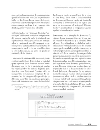 Secretaría de Educación D. C.
Segunda parte: Experiencias pedagógicas en el primer ciclo que dan luces
83
convencionalmente cuando llevan a casa notas
que ellos han escrito, pero que no pueden ser
leídas por los demás. En ese marco, la docente
propone a los niños la exploración del sistema
escrito en espacios de escritura colectiva e in-
dividual, como veremos más adelante.
En los recuadros 6 y 7 aparecen dos notas132
es-
critas por los niños en su nivel de comprensión
del sistema escrito, la fecha la copian de un
lugar del salón en el que todos los días trabajan
sobre la escritura de esta. Como puede verse,
no es posible leer el contenido de las notas, de
modo convencional, razón por la cual los niños
se ven en la necesidad de leer a sus padres el
contenido de las mismas.
La escritura de esta nota del Recuadro 6 corres-
ponde a una hipótesis de control de la variedad
(para significar cosas distintas, se usan letras
distintas), mas no de la cantidad de grafías
(no hay un control del número de grafías para
significar cosas diferentes). Pero este niño ya
ha recorrido exploraciones complejas del sis-
tema escrito, ha comprendido que dibujar es
diferente a escribir, ha construido principios
claves del sistema escrito como la linealidad
13
	 Las notas que se presentan a lo largo de esta experiencia fue-
ron tomadas de cuadernos de niños del grado transición, del
año 2002.
(las letras se escriben una al lado de la otra,
no una debajo de la otra), la direccionalidad
(en lengua castellana se escribe de izquierda
a derecha), la arbitrariedad de los signos (las
letras no representan a los objetos). De este
modo, va avanzando en la comprensión de las
regularidades del sistema escrito.
Entre tanto en el ejemplo del Recuadro 7,
estamos frente a una escritura en la que hay
un control de la cantidad y la variedad. Más
adelante, dependiendo de la calidad de las in-
teracciones y reflexiones alrededor del sistema
escrito que la escuela le posibilite, comenzará a
realizar exploraciones de la hipótesis silábica y
alfabética. Es decir, este niño, ha comprendido
que dibujar es diferente a escribir, que se escribe
de derecha a izquierda, que para significar cosas
distintas se deben usar diferentes grafías, y que
para significar cosas distintas, generalmente,
se usa diferente número de grafías, ahora se
preguntará cuál es la relación entre los soni-
dos de la lengua y las grafías. En un primer
momento asignará valor de sílaba a una grafía
(generalmente a la vocal de la palabra, como en
el caso de “árbol” a-o): hipótesis silábica, y luego
comprenderá que a cada sonido le corresponde
una grafía: hipótesis alfabética. De este modo
habrá conquistado, comprendido, el sistema
convencional de escritura.
Recuadro 6
Nota con control de la variedad
 