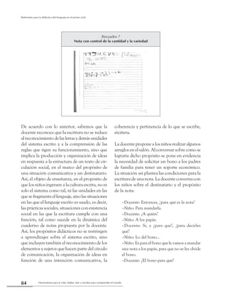 Herramienta para la vida: hablar, leer y escribir para comprender el mundo84
Referentes para la didáctica del lenguaje en el primer ciclo
De acuerdo con lo anterior, sabemos que la
docente reconoce que la escritura no se reduce
al reconocimiento de las letras y demás unidades
del sistema escrito y a la comprensión de las
reglas que rigen su funcionamiento, sino que
implica la producción y organización de ideas
en respuesta a la estructura de un texto de cir-
culación social, en el marco del propósito de
una situación comunicativa y un destinatario.
Así, el objeto de enseñanza, en el propósito de
que los niños ingresen a la cultura escrita, no es
solo el sistema como tal, ni las unidades en las
que se fragmenta el lenguaje, sino las situaciones
en las que el lenguaje escrito es usado, es decir,
las prácticas sociales, situaciones con existencia
social en las que la escritura cumple con una
función, tal como sucede en la dinámica del
cuaderno de notas propuesta por la docente.
Así, los propósitos didácticos no se restringen
a aprendizajes sobre el sistema escrito, sino
que incluyen también el reconocimiento de los
elementos y sujetos que hacen parte del círculo
de comunicación, la organización de ideas en
función de una intención comunicativa, la
coherencia y pertinencia de lo que se escribe,
etcétera.
La docente propone a los niños realizar algunos
arreglos en el salón. Al conversar sobre cómo se
lograría dicho propósito se pone en evidencia
la necesidad de solicitar un bono a los padres
de familia para tener un soporte económico.
La situación así plantea las condiciones para la
escritura de una nota. La docente conversa con
los niños sobre el destinatario y el propósito
de la nota:
–Docente: Entonces, ¿para qué es la nota?
–Niño: Para mandarla.
–Docente: ¿A quién?
–Niño: A los papás.
–Docente: Si, y ¿para qué?, ¿para decirles
qué?
–Niño: Lo del bono...
–Niño: Es para el bono que le vamos a mandar
una nota a los papás, para que no se les olvide
el bono.
–Docente: ¿El bono para qué?
Recuadro 7
Nota con control de la cantidad y la variedad
 