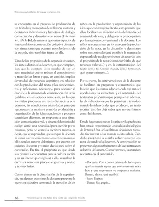 Herramienta para la vida: hablar, leer y escribir para comprender el mundo86
Referentes para la didáctica del lenguaje en el primer ciclo
se encuentra en el proceso de producción de
un texto hay momentos de reflexión solitaria y
decisiones individuales y hay otros de diálogo,
conversación y discusión con otros (Tolchins-
ky, 1993: 46), de manera que estos espacios de
intercambios y construcción colectiva de textos
son situaciones que ocurren no solo dentro de
la escuela, sino también fuera de ella.
Uno de los propósitos de la segunda situación,
los niños dictan a la docente, es que compren-
dan que la escritura dista mucho de ser un
acto mecánico que se reduce al conocimiento
y trazo de las letras y que, en cambio, implica
diversidad de procesos cognitivos en relación
con la producción del texto, y los conocimien-
tos y reflexiones necesarios para adecuar el
discurso a la situación de enunciación. En otras
palabras, en situaciones como esta, en las que
los niños producen un texto dictando a otra
persona, las condiciones están dadas para que
reconozcan la escritura como la producción y
organización de las ideas acudiendo a procesos
cognitivos diversos, en respuesta a una situa-
ción comunicativa real, y sitúen el dominio del
código como una necesidad para escribir por sí
mismos, pero no como la escritura misma, es
decir, que comprendan que aunque la docente
es quien escribe convencionalmente el mensaje,
ellos son los autores del mismo, por cuanto son
quienes discuten y toman decisiones sobre el
contenido. En fin, el propósito es que desde
sus primeros encuentros con la cultura escrita
y en su intento por ingresar a ella, conciban la
escritura como un proceso cognitivo y social,
y no mecánico.
Como vimos en la descripción de la experien-
cia, en algunas ocasiones la docente propone la
escritura colectiva centrando la atención de los
niños en la producción y organización de las
ideas que constituyen el texto, esto permite que
ellos focalicen su atención en la definición del
contenido de este, y deleguen la preocupación
por la escritura convencional a la docente. Los
niños se concentran en los aspectos de produc-
ción de la nota, en la discusión y decisiones
sobre su contenido (qué escribir), la manera de
expresarlo de modo pertinente de acuerdo con
el propósito de la nota (cómo escribirlo, de qué
recursos valerse...) y en la estructuración del
texto como tal (cómo iniciar, cómo terminar,
qué poner primero...).
Por su parte, las intervenciones de la docente
se focalizan en preguntas y comentarios que
buscan que los niños adecuen cada vez más el
vocabulario, la estructura y el contenido del
texto a los propósitos que persiguen y, además,
les da indicaciones que les permiten ir transfor-
mando las ideas orales que producen, en texto
escrito. Esto les deja saber que no escribimos
como hablamos.
Desde hace unos meses los niños y la profesora
han estado organizando una salida al zoológico
de Pereira. Una de las últimas decisiones toma-
das fue invitar a las mamás a esta salida. Con
dicho propósito se escribe colectivamente una
nota dictando a la docente. A continuación se
presentanalgunosfragmentosdelaconstrucción
colectiva de la nota. Como veremos, la atención
se centra en el contenido.
–Docente: Voy a poner primero la fecha para
que las mamás sepan que enviamos esta nota
hoy y que esperamos su respuesta mañana.
Bueno, ahora ¿qué escribo?
–Juan: Papitos
–Diana: No, papás...
 