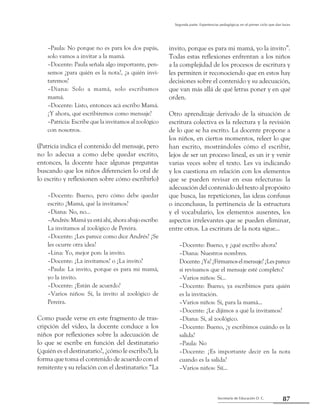 Secretaría de Educación D. C.
Segunda parte: Experiencias pedagógicas en el primer ciclo que dan luces
87
–Paula: No porque no es para los dos papás,
solo vamos a invitar a la mamá.
–Docente: Paula señala algo importante, pen-
semos ¿para quién es la nota?, ¿a quién invi-
taremos?
–Diana: Solo a mamá, solo escribamos
mamá.
–Docente: Listo, entonces acá escribo Mamá.
¿Y ahora, qué escribiremos como mensaje?
–Patricia: Escribe que la invitamos al zoológico
con nosotros.
(Patricia indica el contenido del mensaje, pero
no lo adecua a como debe quedar escrito,
entonces, la docente hace algunas preguntas
buscando que los niños diferencien lo oral de
lo escrito y reflexionen sobre cómo escribirlo)
–Docente: Bueno, pero cómo debe quedar
escrito ¿Mamá, qué la invitamos?
–Diana: No, no...
–Andrés: Mamá ya está ahí, ahora abajo escribe:
La invitamos al zoológico de Pereira.
–Docente: ¿Les parece como dice Andrés? ¿Se
les ocurre otra idea?
–Lina: Yo, mejor pon: la invito.
–Docente: ¿La invitamos? o ¿La invito?
–Paula: La invito, porque es para mi mamá,
yo la invito.
–Docente: ¿Están de acuerdo?
–Varios niños: Sí, la invito al zoológico de
Pereira.
Como puede verse en este fragmento de tras-
cripción del video, la docente conduce a los
niños por reflexiones sobre la adecuación de
lo que se escribe en función del destinatario
(¿quién es el destinatario?, ¿cómo le escribo?), la
forma que toma el contenido de acuerdo con el
remitente y su relación con el destinatario: “La
invito, porque es para mi mamá, yo la invito”.
Todas estas reflexiones enfrentan a los niños
a la complejidad de los procesos de escritura y
les permiten ir reconociendo que en estos hay
decisiones sobre el contenido y su adecuación,
que van más allá de qué letras poner y en qué
orden.
Otro aprendizaje derivado de la situación de
escritura colectiva es la relectura y la revisión
de lo que se ha escrito. La docente propone a
los niños, en ciertos momentos, releer lo que
han escrito, mostrándoles cómo el escribir,
lejos de ser un proceso lineal, es un ir y venir
varias veces sobre el texto. Les va indicando
y los cuestiona en relación con los elementos
que se pueden revisar en esas relecturas: la
adecuación del contenido del texto al propósito
que busca, las repeticiones, las ideas confusas
o inconclusas, la pertinencia de la estructura
y el vocabulario, los elementos ausentes, los
aspectos irrelevantes que se pueden eliminar,
entre otros. La escritura de la nota sigue...
–Docente: Bueno, y ¿qué escribo ahora?
–Diana: Nuestros nombres.
Docente:¿Ya?¿Firmamoselmensaje?¿Lesparece
si revisamos que el mensaje esté completo?
–Varios niños: Sí...
–Docente: Bueno, ya escribimos para quién
es la invitación.
–Varios niños: Sí, para la mamá...
–Docente: ¿Le dijimos a qué la invitamos?
–Diana: Sí, al zoológico.
–Docente: Bueno, ¿y escribimos cuándo es la
salida?
–Paula: No
–Docente: ¿Es importante decir en la nota
cuando es la salida?
–Varios niños: Síí...
 