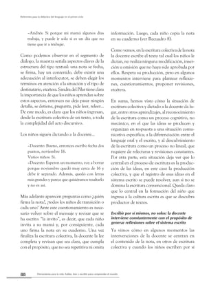 Herramienta para la vida: hablar, leer y escribir para comprender el mundo88
Referentes para la didáctica del lenguaje en el primer ciclo
–Andrés: Si porque mi mamá algunos días
trabaja, y puede ir solo si es un día que no
tiene que ir a trabajar.
Como podemos observar en el segmento de
diálogo, la maestra señala aspectos claves de la
estructura del tipo textual: una nota se fecha,
se firma, hay un contenido, debe existir una
adecuación al interlocutor, se deben elegir los
términos en atención a la situación y el tipo de
destinatario, etcétera. Sandra del Pilar tiene clara
la importancia de que los niños aprendan sobre
estos aspectos, entonces no deja pasar ningún
detalle, se detiene, pregunta, pide leer, releer...
De este modo, es claro que los niños ingresan,
desde la escritura colectiva de un texto, a toda
la complejidad del acto discursivo.
Los niños siguen dictando a la docente...
–Docente: Bueno, entonces escribo fecha dos
puntos, noviembre 16.
Varios niños: Sí.
–Docente: Esperen un momento, voy a borrar
porque noviembre quedó muy cerca de 16 y
debe ir separado. Además, quedó con letras
más grandes y parece que quisiéramos resaltarlo
y no es así.
Más adelante aparecen preguntas como ¿quién
firma la nota?, ¿todos los niños de transición o
cada uno? Ante este cuestionamiento es nece-
sario volver sobre el mensaje y revisar que se
ha escrito: “la invito”, es decir, que cada niño
invita a su mamá y, por consiguiente, cada
uno firma la nota en su cuaderno. Una vez
finaliza la escritura colectiva, la docente la lee
completa y revisan que sea clara, que cumpla
con el propósito, que no sea repetitiva ni omita
información. Luego, cada niño copia la nota
en su cuaderno (ver Recuadro 8).
Como vemos, en la escritura colectiva de la nota
la docente escribe el texto tal cual los niños le
dictan, no realiza ninguna modificación, inser-
ción u omisión que no haya sido aprobada por
ellos. Respeta su producción, pero en algunos
momentos interviene para plantear reflexio-
nes, cuestionamientos, proponer revisiones,
etcétera.
En suma, hemos visto cómo la situación de
escritura colectiva y dictado a la docente da lu-
gar, entre otros aprendizajes, al reconocimiento
de la escritura como un proceso cognitivo, no
mecánico, en el que las ideas se producen y
organizan en respuesta a una situación comu-
nicativa específica; a la diferenciación entre el
lenguaje oral y el escrito, y al descubrimiento
de la escritura como un proceso no lineal, que
requiere de relecturas y revisiones constantes.
Por otra parte, esta situación deja ver que lo
central en el proceso de escritura es la produc-
ción de las ideas, en este caso la producción
colectiva, y que el registro de esas ideas en el
sistema escrito se puede resolver, aun si no se
domina la escritura convencional. Queda claro
que lo central en la formación del niño que
ingresa a la cultura escrita es que se descubra
productor de textos.
Escribir por sí mismos, no solos: la docente
interviene constantemente con el propósito de
generar reflexiones sobre el sistema escrito
Ya vimos cómo en algunos momentos las
intervenciones de la docente se centran en
el contenido de la nota, en otros de escritura
colectiva y cuando los niños escriben por sí
 