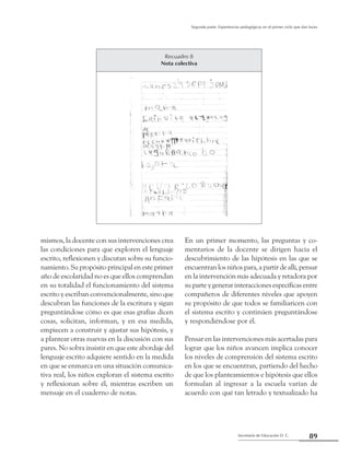 Secretaría de Educación D. C.
Segunda parte: Experiencias pedagógicas en el primer ciclo que dan luces
89
mismos, la docente con sus intervenciones crea
las condiciones para que exploren el lenguaje
escrito, reflexionen y discutan sobre su funcio-
namiento. Su propósito principal en este primer
año de escolaridad no es que ellos comprendan
en su totalidad el funcionamiento del sistema
escrito y escriban convencionalmente, sino que
descubran las funciones de la escritura y sigan
preguntándose cómo es que esas grafías dicen
cosas, solicitan, informan, y en esa medida,
empiecen a construir y ajustar sus hipótesis, y
a plantear otras nuevas en la discusión con sus
pares. No sobra insistir en que este abordaje del
lenguaje escrito adquiere sentido en la medida
en que se enmarca en una situación comunica-
tiva real, los niños exploran el sistema escrito
y reflexionan sobre él, mientras escriben un
mensaje en el cuaderno de notas.
En un primer momento, las preguntas y co-
mentarios de la docente se dirigen hacia el
descubrimiento de las hipótesis en las que se
encuentranlos niños para, a partir deallí,pensar
en la intervención más adecuada y retadora por
su parte y generar interacciones específicas entre
compañeros de diferentes niveles que apoyen
su propósito de que todos se familiaricen con
el sistema escrito y continúen preguntándose
y respondiéndose por él.
Pensar en las intervenciones más acertadas para
lograr que los niños avancen implica conocer
los niveles de comprensión del sistema escrito
en los que se encuentran, partiendo del hecho
de que los planteamientos e hipótesis que ellos
formulan al ingresar a la escuela varían de
acuerdo con qué tan letrado y textualizado ha
Recuadro 8
Nota colectiva
 