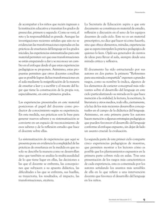 Secretaría de Educación D. C.
Presentación
9
de acompañar a los niños que recién ingresan a
la institución educativa y transitan los grados de
preescolar, primero y segundo. Como se verá, el
reto y la responsabilidad es grande. Aunque las
investigaciones recientes señalan que aún no se
evidencianlastransformacionesesperadasenlas
prácticas de enseñanza del lenguaje en los grados
iniciales,lasexperienciassistematizadasparaeste
materialpermitenverqueesastransformaciones
se están empezando a dar y se reconoce un cam-
bio en el enfoque desde el que estas experiencias
pedagógicas se proponen. Asimismo, estas pro-
puestas permiten que otros docentes conciban
que es posible lograr dichas transformaciones en
el aula mediante la resignificación de la manera
de enseñar a leer y a escribir y el rescate del lu-
gar que tiene la construcción de la propia voz,
especialmente, en estos primeros grados.
Las experiencias presentadas en este material
posicionan el papel del docente como pro-
ductor de conocimiento según su experiencia.
En esta medida, sus prácticas son la base para
generar nuevos saberes y su sistematización se
convierte en un espacio de reconocimiento de
esos saberes y de la reflexión estudio que hace
el docente sobre ellas.
La sistematización de experiencias que aquí se
presenta pone en evidencia la complejidad de las
prácticas de enseñanza en la medida en que no
solo se describe la manera como se desarrollan
sino que también se analiza la multicausalidad
de lo que tiene lugar en ellas, las decisiones a
las que el docente se enfrenta, las concepcio-
nes que subyacen a su apuesta didáctica, las
dificultades a las que se enfrenta, sus huellas,
su trayectoria, los resultados, el impacto, las
transformaciones, etcétera.
La Secretaría de Educación aspira a que este
documento se constituya en material de estudio,
reflexión y discusión en el seno de los equipos
docentes de cada ciclo. Este no es un material
prescriptivo, no dice qué hacer ni cómo hacerlo,
sino que ofrece elementos, miradas, experiencias
queseesperainterpelenlaprácticapedagógicade
quienes lo leen. Ojalá sea generador de cientos
de ideas para llevar al aula, siempre desde una
mirada crítica y reflexiva.
El documento ha sido estructurado por sus
autores en dos partes: la primera “Referentes
paraunamiradacompartida”exponenagrandes
rasgos, como su nombre lo indica, algunos de
los elementos de carácter conceptual más rele-
vantes sobre el desarrollo del lenguaje en este
ciclo particularizando su mirada en lo que hace
mención a la oralidad, la lectura, la escritura, la
literatura y otros medios, todo ello, ciertamente,
a la luz de los más recientes desarrollos concep-
tuales en el campo de la didáctica del lenguaje.
Asimismo, en esta primera parte los autores
hacen mención a algunas estrategias pedagógicas
que pueden favorecer el desarrollo del lenguaje
conforme al enfoque expuesto, sin dejar de lado
un asunto crucial: la evaluación.
La segunda parte de este primer ciclo comparte
cinco experiencias pedagógicas de maestras,
que permiten mostrar a los lectores cómo es
posible que los planteamientos expuestos en la
primera parte cobren vida en aulas. Tras una
presentación de los rasgos más característicos
de cada experiencia, esta es comentada por los
autores señalando los asuntos más sensibles
de ella en lo que refiere a una intervención
docente que favorece el desarrollo del lenguaje
en los niños.
 