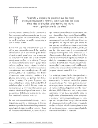 Herramienta para la vida: hablar, leer y escribir para comprender el mundo90
Referentes para la didáctica del lenguaje en el primer ciclo
sido su contexto extraescolar: las ideas sobre el
funcionamiento del sistema escrito que tiene un
niño cuyos padres son lectores asiduos, difieren
de las de aquel que ha tenido poco contacto
con la cultura escrita.
Reconocer que hay conocimientos que los
niños han construido fuera de la escuela e
identificarlos, es el paso inicial para decidir
cómo intervenir para lograr que avancen en
su comprensión. Para esto es fundamental
permitir que escriban por sí mismos: “Cuando
un niño escribe tal como él cree que podría o
debería escribirse cierto conjunto de palabras
nos está ofreciendo un valiosísimo documento
que necesita ser interpretado para ser valorado”
(Ferreiro, 1997: 17). Interpretado para decidir
cómo actuar y qué proponer, y valorado si se
plantea como punto de partida para tomar
dichas decisiones. Ese punto de partida, tér-
mino utilizado por Liliana Tolchinsky (1993),
es la base sobre la cual el docente planea sus
intervenciones y propone interacciones con
miras a continuar el aprendizaje sobre el fun-
cionamiento de la lengua escrita que los niños
han comenzado fuera de la escuela.
En este punto es necesario hacer una claridad
importante, cuando se plantea que la docente
reconozcaquésabeelniñosobreellenguajeescrito
y qué hipótesis ha construido al respecto y desde
allíplaneesusintervenciones,noseestádiciendo
que las situaciones didácticas se construyan con
estecriterio. Comohemosvisto,SandradelPilar
plantea la situación didáctica del cuaderno de
notas pensando en que los niños participen en
una práctica del lenguaje en su gran interés de
que ingresen a la cultura escrita, ese es su criterio
de organización del trabajo didáctico, en ello, el
que los niños avancen en la comprensión del
lenguaje escrito aparece como una necesidad y
ahí es cuando trabaja sobre las hipótesis de los
niños y sus intervenciones para que avancen. Es
decir,debereconocerquésabenlosniñosyesees
su punto de partida para pensar sus intervencio-
nes en relación con la comprensión del lenguaje
escrito, pero no es el criterio con base en el cual
propone las situaciones didácticas.
Las investigaciones sobre las conceptualizacio-
nes que construyen los niños en su proceso de
comprensión del sistema escrito han puesto
en evidencia que “los niños parecen resolver
ciertos problemas en cierto orden; la resolución
de ciertos problemas le permite abordar otros”
(Ferreiro, 1997: 161). Ahora bien, es importante
reconocer, por un lado, que el niño inicia su
exploración del sistema escrito antes de ingresar
a la escuela y sin instrucción alguna, y por otro,
que hay conceptualizaciones y conflictos dentro
de estas, que permiten que los niños avancen, lo
cual no excluye el rol del docente y lo necesario
de sus intervenciones en ese proceso hacia la
convencionalidad de la escritura.
“Cuando la docente se propone que los niños
escriban o lean por sí mismos, tiene claro que eso dista
de la idea de dejarlos solos frente a los textos
o en la producción de sus ideas”.
 