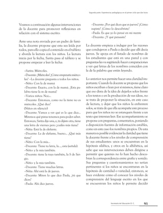 Secretaría de Educación D. C.
Segunda parte: Experiencias pedagógicas en el primer ciclo que dan luces
91
Veamos a continuación algunas intervenciones
de la docente para promover reflexiones en
relación con el sistema escrito:
Ante una nota enviada por un padre de fami-
lia, la docente propone que esta sea leída por
todos, para ello copia el contenido en el tablero
y aborda la lectura con los niños. La lectura
inicia por la fecha, Sarita pasa al tablero y se
propone empezar a leer la fecha:
–Sarita: Miércoles.
–Docente:¿Miércoles?¿Cómoempezaríamiérco-
les? –La docente pregunta a todos los niños.
–Niño: Con la de mamá
–Docente: Exacto, con la de mamá. ¿Esta pa-
labra tiene la m de mamá?
–Varios niños: Noo...
–Docente: Entonces, como no la tiene no es
miércoles. ¿Qué dice?
(Niños en silencio)
–Docente: Vamos a ver qué es lo que dice...
Miremos qué pistas tenemos para poder saber.
Entonces, Sarita dijo una, e, tú dijiste otra, tiene
una letra de viernes pero ¿cuáles más tiene?
–Niña: Está la de elefante.
–Docente: La de elefante, bueno... ¿Qué más
tiene?
–Niño: Con la mía...
–Docente: Tiene tu letra, la..., esta (señala).
–Niño: y la mía también.
–Docente: tiene la tuya también, la S de Ser-
gio.
–Niño: y la mía también.
–Docente: Tiene muchas letras.
–Niña: Ahí está la de jueves.
–Docente: Miren lo que dice Paula, ¿tú que
dices?
–Paula: Ahí dice jueves.
–Docente: ¿Por qué dices que es jueves? ¿Cómo
supiste? ¿Cómo lo descubriste?
–Paula: Es que yo lo pensé en mi mente
–Docente: ¿Y qué pensaste?
La docente empieza a indagar por las razones
que condujeron a Paula a decidir que allí decía
jueves. Se apoya en el listado de nombres de
los estudiantes que está en una pared y con
preguntaslesvasugiriendohacercomparaciones
y ver qué letras de los nombres coinciden con
la de la palabra que están leyendo.
Lo anterior nos permite hacer una claridad im-
portante. Cuando la docente se propone que los
niños escriban o lean por sí mismos, tiene claro
que eso dista de la idea de dejarlos solos frente
a los textos o en la producción de sus ideas, no
se trata de proponer la situación, en este caso
de lectura, y dejar que los niños la enfrenten
solos, se trata de que ella acompañe este proceso
para que los niños no se estanquen frente a un
texto que intentan leer. Ese acompañamiento se
propone con preguntas, comentarios, poniendo
a disposición fuentes de información estables,
como en este caso los nombres propios. De esta
maneraesposibleevidenciarlaclaridadquetiene
la docente frente a los niveles de comprensión
de sus estudiantes: unos se encuentran en la
hipótesis silábica, y otros en la alfabética, así
sabe que sus intervenciones deben dirigirse a
permitir que quienes no lo han hecho descu-
bran la correspondencia entre grafía y sonido.
Sus preguntas y cuestionamientos no serían
pertinentes si los niños se encontraran en la
hipótesis de cantidad o variedad, entonces, se
hace evidente cómo el conocer los niveles de
comprensión del lenguaje escrito en los que
se encuentran los niños le permite decidir
 