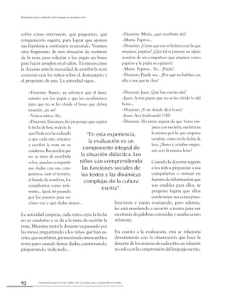 Herramienta para la vida: hablar, leer y escribir para comprender el mundo92
Referentes para la didáctica del lenguaje en el primer ciclo
sobre cómo intervenir, qué preguntar, qué
comparación sugerir, para lograr que ajusten
sus hipótesis y continúen avanzando. Veamos
otro fragmento de esta situación de escritura
de la nota para solicitar a los papás un bono
para hacer arreglos en el salón. Ya vimos cómo
la docente ante la necesidad de escribir la nota
conversó con los niños sobre el destinatario y
el propósito de esta. La actividad sigue...
–Docente: Bueno, ya sabemos que el desti-
natario son los papás y que les escribiremos
para que no se les olvide el bono que deben
mandar, ¿es así?
–Varios niños: Síí..
–Docente: Entonces, les propongo que copien
lafechadehoy,esdecir,la
quePaulanoshaindicado
y que cada uno empiece
a escribir la nota en su
cuaderno.Recuerdenque
no se trata de escribirla
solos, pueden compartir
sus dudas con sus com-
pañeros, usar el horario,
el listado de nombres, los
cumpleaños como refe-
rentes...Igual,irépasando
por los puestos para ver
cómo van y qué dudas tienen...
La actividad empieza, cada niño copia la fecha
en su cuaderno y se da a la tarea de escribir la
nota. Mientras tanto la docente va pasando por
las mesas preguntando a los niños qué han es-
crito,quéescribirán,promoviendointercambios
entre pares cuando tienen dudas, cuestionando,
preguntando, indicando...
–Docente: María, ¿qué escribiste ahí?
–María: Papitos...
–Docente: ¿Crees que esa es la letra con la que
empieza, papitos? ¿Qué tal si piensas en algún
nombre de un compañero que empiece como
papitos y le pides su opinión?
–María: Papitos... Pa... ¿Paula?
–Docente: Puede ser... ¿Por qué no hablas con
ella a ver qué te dice?
–Docente: Juan ¿Qué has escrito ahí?
–Juan: A mis papás que no se les olvide lo del
bono...
–Docente: ¿Y en dónde dice bono?
–Juan: Acá (indicando ON)
–Docente: No estoy segura de que bono em-
piece con esa letra, esa letra es
la misma por la que empieza
octubre, como en la fecha de
hoy. ¿Bono y octubre empie-
zan con la misma letra?
Cuando la docente sugiere
a los niños preguntar a sus
compañeros o revisar en
fuentes de información que
son estables para ellos, se
propone lograr que ellos
confronten sus conceptua-
lizaciones y vayan avanzando, pero además,
les está enseñando a recurrir a textos para ver
escrituras de palabras conocidas y usarlas como
referente.
En cuanto a la evaluación, esta se relaciona
directamente con la observación que hace la
docente de los avances de cada niño, en relación
no solo con la comprensión del lenguaje escrito,
“En esta experiencia,
la evaluación es un
componente integral de
la situación didáctica. Los
niños van comprendiendo
las funciones sociales de
los textos y las dinámicas
complejas de la cultura
escrita”.
 
