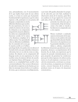 Secretaría de Educación D. C.
Segunda parte: Experiencias pedagógicas en el primer ciclo que dan luces
93
sino, principalmente, con el reconocimiento
de lo que implica hacer parte de una cultura
escrita, si se tiene en cuenta que el propósito
fundamental de la experiencia es que los niños
ingresen a ella, participen en una práctica del
lenguaje y comprendan en esta las
diferentesdinámicasquesuceden.
En esta experiencia, tal como se
señaló al comienzo de este texto,
la evaluación es un componente
integral de la situación didáctica.
Losniñosvancomprendiendolas
funciones sociales de los textos
y las dinámicas complejas de la
cultura escrita. Van aprendiendo
a leer en diferentes modalidades:
leer el contenido de la nota que
la maestra escribe en el tablero,
para luego leerla a los padres; leer en silencio el
borrador de la nota para identificar elementos
relevantes; leer en voz alta las notas en clase,
etcétera. En relación con la comprensión del
lenguaje escrito en esta experiencia, los niños
escriben notas al comienzo del año de acuerdo
con hipótesis básicas del lenguaje y van avan-
zando en su complejidad hasta escribir y leer
convencionalmente. Esos avances del proceso
de cada niño se registran en dos fuentes, por un
lado, los mensajes tienen fecha en el cuaderno
de notas, que se estructura cronológicamente,
y por tanto allí quedan plasmados los progre-
sos de cada niño, por otro lado, mediante la
observación atenta de la maestra, quien lleva
un cuaderno en el que registra los avances de
cada niño, el tipo de reflexiones que va pro-
poniendo, las soluciones que va
construyendo, el tipo de interac-
ciones a las cuales se vincula y
las demoras en comprender uno
u otro aspecto.
Hemos resaltado y analizado
aspectos interesantes de la expe-
riencia con el cuaderno de notas
que desarrolla la docente Sandra.
Acercarnos a la experiencia nos
ha permitido identificar sus for-
talezas y, además, comprender
las diferentes situaciones que plantean con sus
propósitos, alcances y acompañamiento de la
docente. Es, sin duda, una experiencia que la
maestra ha pensado sistemáticamente en su
gran propósito de garantizar las condiciones
para que los niños ingresen a la cultura escrita,
marco en el cual empiezan a reconocer el cír-
culo de comunicación, construyen su concep-
ción de escritura, se preguntan por el sistema
escrito, conocen funciones de la escritura y
producen textos en el marco de situaciones
comunicativas...
 