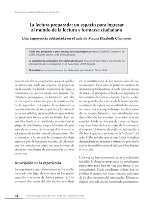 Herramienta para la vida: hablar, leer y escribir para comprender el mundo94
Referentes para la didáctica del lenguaje en el primer ciclo
Leer en voz alta es una práctica que está ligada a
la cultura casi desde sus orígenes. Su presencia
en la escuela ha tenido momentos de auge y
momentos en que ha estado casi ausente. En
términos pedagógicos, la lectura en voz alta
es un espacio adecuado para la construcción
de la seguridad del sujeto, la exploración y
reconocimiento de su propia voz y la vivencia
de la voz pública, en la medida en que se trata
de intervenir frente a un auditorio. Leer en
voz alta frente a un auditorio, en este caso el
grupo de estudiantes, exige el dominio de una
serie de recursos y técnicas que difícilmente se
adquieren de modo natural o espontáneo. Por
lo anterior, a la escuela le corresponde abrir
espacios para la lectura en voz alta, de tal modo
que los estudiantes estén en condiciones de
vivenciar esta forma de participación a través
de su voz.
Descripción de la experiencia
La experiencia que presentamos se ha imple-
mentado a lo largo de tres años en los grados
segundo y tercero de básica primaria. Los
primeros dos meses del año escolar se trabaja
en la construcción de las condiciones de co-
municación. Para esto, se parte del análisis de
situacionesproblemáticasdelaulacomoelexceso
de ruido, el irrespeto, el habla no regulada, la
inexistencia de turnos, etcétera. Frente a esto,
se van postulando, a través de la conversación,
un sistema de reglas y responsabilidades mutuas,
así como las correspondientes implicaciones
de su incumplimiento. Los estudiantes van
descubriendo las ventajas de contar con un
espacio donde su voz puede tener un lugar,
van descubriendo las ventajas de la cortesía y
el respeto. El sistema de reglas se trabaja día a
día hasta que se convierte en la “cultura” del
aula. Cabe señalar que es una labor compleja
demandante en tiempos y esfuerzos, pero sin la
cual es imposible iniciar el trabajo sobre lectura
en voz alta.
Una vez se han construido estas condiciones
iniciales, la docente propone a los estudiantes
prepararse para leer en voz alta frente a sus
compañeros. Cada estudiante deberá leer en
público al menos dos veces durante cada uno
de los dos semestres del año escolar. El tema es
elegido por cada uno en función de sus intereses.
Gestó esta propuesta y puso en práctica esta propuesta Maura Elizabeth Chamorro de
la IED Eduardo Santos, sede Única,Bogotá.
La experiencia pedagógica fue sistematizada por Mauricio Pérez Abril y presentada en
el Encuentro de Investigación en el Aula. Idep. 2009. Bogotá.
El análisis que se presenta aquí fue elaborado por Mauricio Pérez Abril.
La lectura preparada: un espacio para ingresar
al mundo de la lectura y formarse ciudadano
Una experiencia adelantada en el aula de Maura Elizabeth Chamorro
 