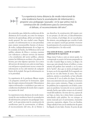 Herramienta para la vida: hablar, leer y escribir para comprender el mundo96
Referentes para la didáctica del lenguaje en el primer ciclo
de contenidos que, dadas las condiciones de las
dinámicas de la escuela, así como los tiempos
efectivos de aprendizaje, deben ser tratados de
modo general. En una ciudad como Bogotá
acceder a la información no es una prioridad,
pues existen innumerables fuentes al alcance
de todos, independientemente de su lugar en
la sociedad, de hecho, las bibliotecas de la red
pública además de libros y revistas cuentan
con videotecas y ofrecen servicio de internet
a los estudiantes del sector público, además
existen las bibliotecas escolares y los planes de
lectura, por citar algunas opciones. Los costos
del servicio de internet son cada vez más bajos,
con mil pesos se puede tener acceso a mares de
información en los café internet de cualquier
barrio de la ciudad. Así que la información no
es la prioridad.
La experiencia de la profesora Maura remite
a la pregunta central por la formación: ¿Qué
tipo de sujeto estamos formando? ¿Necesitamos
sujetos informados o ciudadanos que estén en
condiciones de plantear de modo claro y seguro
sus puntos de vista?
La experiencia toma distancia de modo inten-
cional de esta tendencia hacia la acumulación
de información y propone una pedagogía “pau-
sada”, en la que prima más la construcción de
condiciones para la conversación, el debate,
el reconocimiento del otro, de su límites y
sus derechos, la construcción del respeto por
la voz propia y la del otro, el descubrimiento
de la cortesía, el privilegio de ser escuchados.
En síntesis, una pedagogía que concibe el aula
como un espacio social que permite vivenciar
la participación y la construcción de la voz para
la participación y la vida social.
Una sesión de lectura, a partir de un registro
audiovisual de la experiencia
Diego tiene 8 años y está en tercer grado. Le
corresponde su sesión de lectura preparada en
voz alta. Cuando llega su turno, se dirige a la
mesa que está situada frente al tablero y toma
asiento (él prefiere leer sentado y en la mesa
de la “profe”, dice que se siente protegido por
la mesa, eso le da seguridad). Es la segunda vez
que lee en voz alta frente al curso. Sus com-
pañeros, atentos a escucharlo, se han ubicado
en forma de U en el salón de clases. Su texto
tiene una extensión de una cuartilla. La lectura
dura unos cuatro minutos. Diego va tocando
las palabras, las va siguiendo con el dedo, como
para no perderse. Levanta de vez en cuando la
mirada, hecho que indica avance en el control
visual del auditorio. Su tono de voz, a pesar de
ser bajo, es claro, lee a ritmo lento y pausado,
articulando cada palabra. Su voz aunque se
siente marcada por el nerviosismo, transmite
emoción, expresión, alegría. Una vez finaliza,
Diego exhala el aire con la satisfacción de quien
ha llegado al otro lado. Sonríe. Se pone de pie
“La experiencia toma distancia de modo intencional de
esta tendencia hacia la acumulación de información y
propone una pedagogía ‘pausada’, en la que prima más la
construcción de condiciones para la conversación,
el debate, el reconocimiento del otro”.
 