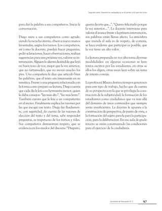 Secretaría de Educación D. C.
Segunda parte: Experiencias pedagógicas en el primer ciclo que dan luces
97
para dar la palabra a sus compañeros. Inicia la
conversación.
Diego mira a sus compañeros como agrade-
ciendo la escucha atenta, observa nueve manos
levantadas, asigna los turnos. Los compañeros,
así como la docente, pueden hacer preguntas,
pedir aclaraciones, hacer observaciones, realizar
sugerencias para una próxima vez, valorar su in-
tervención.Alguienloalientadiciéndolequeleyó
en buen tono de voz, mejor que la vez anterior,
que no tartamudeó, que no movió mucho los
pies. Una compañera le dice que articuló bien
las palabras, que el texto era interesante en su
temática. Frente a una pregunta relacionada con
la forma como preparó su lectura, Diego cuenta
que cada día le leía a su hermanita menor, quien
le daba consejos: “lee más alto”, “lee más lento”.
También cuenta que le leía a un compañerito
en el recreo. Finalmente explica las razones por
las que escogió ese texto. Diego lee fluidamen-
te, con seguridad, da cuenta de las razones de
elección del texto y del tema, sabe responder
preguntas, es respetuoso de los turnos y roles.
Sus compañeros demuestran respeto, que se
evidencia en los modos del discurso “Dieguito,
quería decirte que...”, “Quiero felicitarlo porque
la vez anterior....”. La docente interviene para
valorarelavancefrentealaprimeraintervención,
sus palabras están llenas afecto. La atmósfera
que inunda el aula es de respeto, de cortesía,
se hace evidente que participar es posible, que
la voz tiene un alto valor.
La lectura preparada en voz alta toma diversas
modalidades: en algunas ocasiones se leen
textos escritos por los estudiantes, en otras se
ellos los eligen, otras veces leen sobre un tema
de interés común.
La profesora Maura destina tiempos generosos
para este tipo de trabajo, hecho que da cuenta
de su perspectiva en la que se privilegia la cons-
trucción de la subjetividad, la formación de los
estudiantes como ciudadanos que va más allá
del dominio de unos contenidos que siempre
serán insuficientes. La docente le apuesta a la
construcción de perspectiva, de punto de vista, a
la formación del sujeto para la para la participa-
ción, para la deliberación. En esa aula de grado
tercero se están construyendo las condiciones
para el ejercicio de la ciudadanía.
 