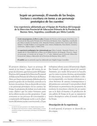 Herramienta para la vida: hablar, leer y escribir para comprender el mundo98
Referentes para la didáctica del lenguaje en el primer ciclo
El proyecto didáctico, Seguir un personaje. El
mundo de las brujas154
surgió del interés de un
grupo de docentes, que forman parte del Equipo
Prácticas del Lenguaje de la Dirección Provincial
deEducaciónPrimariadelaProvinciadeBuenos
Aires,porhacerunapropuestadidácticaparalos
primeros grados de escolaridad, centrada en la
lectura y la escritura. Esta se desarrolló en torno
a un personaje prototípico de los cuentos: las
brujas. La propuesta de trabajo en el aula tenía
como objetivo que los niños formaran parte
de la cultura escrita con dos propósitos: 1) que
avanzaran en sus procesos de conocimiento y
comprensión del lenguaje escrito y en la adqui-
sición del sistema escrito convencional, y 2) que
*
	 La autoría de este apartado es de Angela Vargas González.
15
	 Se eligieron las brujas de los cuentos, tradicionales y contem-
poráneos, porque son personajes prototípicos de la literatura
universal.
trabajaran saberes acerca del personaje elegido
(las brujas) y del género textual (el cuento).
Asimismo, por medio del proyecto se buscaba
que los niños tuvieran diversas oportunidades
de relacionarse, de manera individual o colec-
tiva (compartida), con fuentes informativas y
obras literarias de autores contemporáneos y
del patrimonio universal. Como producto final
del proyecto se presentaron dos propuestas de
escritura: la reescritura colectiva de un cuento
que se le dictó al maestro y la producción de
una galería de brujas en la que se expusieron
textos descriptivos sobre el mundo oculto de
las brujas.
Descripción de la experiencia
A nivel general, el proyecto se desarrolló en
dos etapas:
Gestó esta propuesta y la llevó a cabo el Equipo de Prácticas del Lenguaje de la Dirección
Provincial de Educación Primaria de la Provincia de Buenos Aires, Argentina, coordinado
por Mirta Castedo. En el primer ciclo: Alejandra Paione, Gabriela Hoz, Irene Laxalt, Gloria
Seibert y Yamilla Wallace; en el segundo ciclo: Mónica Rubalcaba, Mara Bañón, Verónica
Litchmann, Aldana López y Pablo Ortiz.
La experiencia pedagógica fue sistematizada por Mirta Castedo, Alejandra Paione y su
equipo de la Universidad de La Plata con el título,Prácticas de lenguaje. Proyecto: Seguir
un personaje: el mundo de las brujas (1º y 2º año). Material para el docente (Dirección
General de Cultura y Educación de la Provincia de Buenos Aires, 2007).
El análisis que se presenta aquí fue elaborado por Angela Vargas González.
Seguir un personaje. El mundo de las brujas.
Lectura y escritura en torno a un personaje
prototípico de los cuentos*
Una experiencia adelantada por el Equipo de Prácticas del Lenguaje
de la Dirección Provincial de Educación Primaria de la Provincia de
Buenos Aires, Argentina, coordinado por Mirta Castedo
 