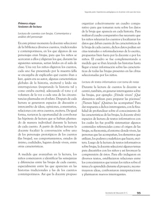 Secretaría de Educación D. C.
Segunda parte: Experiencias pedagógicas en el primer ciclo que dan luces
99
Primera etapa
Sesiones de lectura
Lectura de cuentos con brujas. Comentarios y
análisis del personaje
En este primer momento la docente seleccionó
de la biblioteca diversos cuentos, tradicionales
y contemporáneos, en los que algunos de sus
personajes eran brujas, para que los niños se
acercaran a ellos y eligieran los que, durante las
siguientes semanas, serían leídos en el aula de
clase. Una vez los niños eligieron los cuentos,
cada uno fue presentado por la maestra (ella
se encargaba de explicarles qué cuento iban a
leer, quién era su autor, algunas características
globales de la historia, etcétera) y leído sin
interrupciones (respetando la historia tal y
como estaba escrita), adecuando el tono y el
volumen de la voz a cada una de las circuns-
tancias plasmadas en el relato. Después de cada
lectura se generaron espacios de discusión e
intercambio de ideas, opiniones, comentarios,
relaciones con otros cuentos, etcétera. De igual
forma, tuvieron la oportunidad de corroborar
las hipótesis de lectura que se habían plantea-
do de manera individual durante la lectura
de cada cuento. A partir de dichas lecturas la
docente focalizó la conversación sobre uno
de los personajes prototípicos de los cuentos
(las brujas), sus comportamientos, estados de
ánimo, cualidades, lugares donde viven, entre
otras características.
A medida que avanzaban en la lectura, los
niños comenzaron a identificar las semejanzas
y diferencias entre las brujas de cada cuento,
especialmente entre las que aparecían en las
historias tradicionales y las de los cuentos
contemporáneos. Así que la docente propuso
organizar colectivamente un cuadro compa-
rativo para que tomaran nota sobre los datos
de la bruja que aparecía en cada historia. Para
realizar el cuadro comparativo fue necesario que
los niños releyeran los cuentos y localizaran los
datos que daban cuenta de las características de
la bruja de cada cuento, dichos datos podían ser
citas textuales o reformulaciones de lo escrito,
propuestas bien fuera por la docente o por los
niños. El cuadro se fue complementando a
medida que se iban leyendo las historias hasta
llegar a tener información sobre las caracterís-
ticas de todas las brujas presentes en las obras
seleccionadas por los niños.
Lectura de textos informativos con toma de notas
Durante la lectura de cuentos la docente se
centró, también, en generar interrogantes sobre
las brujas, por ejemplo: ¿Dónde viven? ¿Qué
elementos utilizan para preparar las pócimas?
¿Tienen hijos? ¿Quiénes las acompañan? Para
dar respuesta a dichos interrogantes, con la fina-
lidad de profundizar sobre el conocimiento de
las características de las brujas, la docente abrió
espacios de lectura de textos informativos con
los cuales les fue posible sistematizar algunos
contenidos referenciales como el origen de las
brujas, su fisonomía, el entorno donde viven, las
personas que las acompañan, los elementos que
utilizan, los poderes y maleficios que hacen, etcé-
tera. Luego de la lectura de textos informativos
sobrebrujas,ladocenteseleccionóalgunostemas
para discutirlos con los niños y así favorecer la
comprensión de éstos. Para ello indagaron en
diversos textos, establecieron relaciones entre
los conocimientos que tenían los niños sobre el
tema y lo aprendido durante el proyecto, recons-
truyeron ideas, confrontaron interpretaciones
y plantearon nuevos interrogantes.
 
