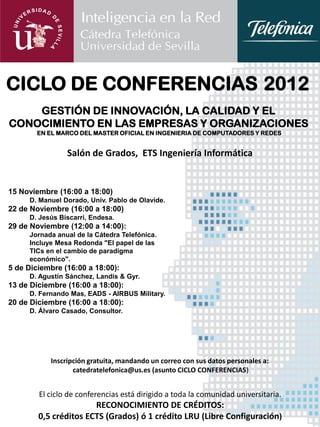 CICLO DE CONFERENCIAS 2012
    GESTIÓN DE INNOVACIÓN, LA CALIDAD Y EL
CONOCIMIENTO EN LAS EMPRESAS Y ORGANIZACIONES
        EN EL MARCO DEL MASTER OFICIAL EN INGENIERIA DE COMPUTADORES Y REDES


                Salón de Grados, ETS Ingeniería Informática


15 Noviembre (16:00 a 18:00)
     D. Manuel Dorado, Univ. Pablo de Olavide.
22 de Noviembre (16:00 a 18:00)
     D. Jesús Biscarri, Endesa.
29 de Noviembre (12:00 a 14:00):
     Jornada anual de la Cátedra Telefónica.
     Incluye Mesa Redonda "El papel de las
     TICs en el cambio de paradigma
     económico".
5 de Diciembre (16:00 a 18:00):
     D. Agustín Sánchez, Landis & Gyr.
13 de Diciembre (16:00 a 18:00):
     D. Fernando Mas, EADS - AIRBUS Military.
20 de Diciembre (16:00 a 18:00):
     D. Álvaro Casado, Consultor.




           Inscripción gratuita, mandando un correo con sus datos personales a:
                  catedratelefonica@us.es (asunto CICLO CONFERENCIAS)


        El ciclo de conferencias está dirigido a toda la comunidad universitaria.
                       RECONOCIMIENTO DE CRÉDITOS:
        0,5 créditos ECTS (Grados) ó 1 crédito LRU (Libre Configuración)
 