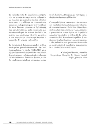 Herramienta para la vida: hablar, leer y escribir para comprender el mundo10
Referentes para la didáctica del segundo ciclo
La segunda parte del documento comparte
con los lectores tres experiencias pedagógicas
de maestras que permiten mostrar a los lec-
tores cómo es posible que los planteamientos
expuestos en la primera parte cobren vida en
las aulas. Tras una presentación de los rasgos
más característicos de cada experiencia, esta
es comentada por los autores señalando los
asuntos más sensibles de ella en lo que refiere
a una intervención docente que favorece el
desarrollo del lenguaje en los niños.
La Secretaría de Educación agradece al Cen-
tro Regional para el Fomento del Libro para
América Latina y el Caribe –CERLALC– y a su
equipo de reconocidos especialistas en el área de
lenguaje por este trabajo, realizado en el marco
de un convenio de formación docente, el cual
ha estado acompañado de unos cursos virtua-
les en el campo del lenguaje que han llegado a
doscientos docentes del Distrito.
Como ya lo dijimos, las maestras y los maestros
son para la Secretaría de Educación los baluartes
de una educación de calidad. Por ello su desa-
rrollo profesional, así como el reconocimiento
y participación como sujetos de la política
educativa ha estado a la orden del día en las
actuacionesdelaAdministraciónpública.Sieste
documento y la colección en conjunto aportan
a ello, podremos decir que estamos avanzando
ennuestramisióndecontribuiralmejoramiento
de la calidad de vida de la ciudad.
Carlos José Herrera Jaramillo
Secretario de Educación del Distrito Capital
Bogotá, junio de 2010
 
