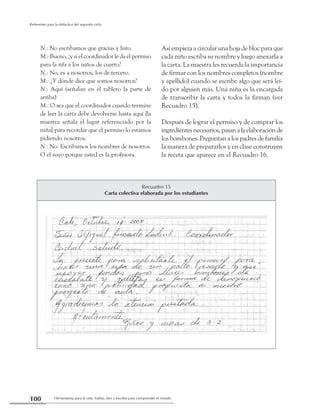 Herramienta para la vida: hablar, leer y escribir para comprender el mundo100
Referentes para la didáctica del segundo ciclo
N.: No escribamos que gracias y listo.
M.: Bueno, ¿y si el coordinador le da el permiso
para la rifa a los niños de cuarto?
N.: No, es a nosotros, los de tercero.
M.: ¿Y dónde dice que somos nosotros?
N.: Aquí (señalan en el tablero la parte de
arriba)
M.: O sea que el coordinador cuando termine
de leer la carta debe devolverse hasta aquí [la
maestra señala el lugar referenciado por la
niña] para recordar que el permiso lo estamos
pidiendo nosotros.
N.: No. Escribamos los nombres de nosotros.
O el suyo porque usted es la profesora.
Así empieza a circular una hoja de bloc para que
cada niño escriba su nombre y luego anexarla a
la carta. La maestra les recuerda la importancia
de firmar con los nombres completos (nombre
y apellido) cuando se escribe algo que será leí-
do por alguien más. Una niña es la encargada
de transcribir la carta y todos la firman (ver
Recuadro 15).
Después de lograr el permiso y de comprar los
ingredientesnecesarios,pasanalaelaboraciónde
los bombones. Preguntan a los padres de familia
la manera de prepararlos y en clase construyen
la receta que aparece en el Recuadro 16.
Recuadro 15
Carta colectiva elaborada por los estudiantes
 