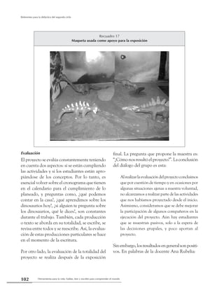 Herramienta para la vida: hablar, leer y escribir para comprender el mundo102
Referentes para la didáctica del segundo ciclo
Evaluación
El proyecto se evalúa constantemente teniendo
en cuenta dos aspectos: si se están cumpliendo
las actividades y si los estudiantes están apro-
piándose de los conceptos. Por lo tanto, es
esencial volver sobre el cronograma que tienen
en el calendario para el cumplimiento de lo
planeado, y preguntas como, ¿qué podemos
contar en la casa?, ¿qué aprendimos sobre los
dinosaurios hoy?, ¿si alguien te pregunta sobre
los dinosaurios, qué le dices?, son constantes
durante el trabajo. También, cada producción
o texto se aborda en su totalidad, se escribe, se
revisa entre todos y se reescribe. Así, la evalua-
ción de estas producciones particulares se hace
en el momento de la escritura.
Por otro lado, la evaluación de la totalidad del
proyecto se realiza después de la exposición
final. La pregunta que propone la maestra es:
“¿Cómo nos resultó el proyecto?”. La conclusión
del diálogo del grupo es esta:
Alrealizarlaevaluacióndelproyectoconcluimos
que por cuestión de tiempo y en ocasiones por
algunas situaciones ajenas a nuestra voluntad,
no alcanzamos a realizar parte de las actividades
que nos habíamos proyectado desde el inicio.
Asimismo, consideramos que se debe mejorar
la participación de algunos compañeros en la
ejecución del proyecto. Aún hay estudiantes
que se muestran pasivos, solo a la espera de
las decisiones grupales, y poco aportan al
proyecto.
Sinembargo,losresultadosengeneralsonpositi-
vos. En palabras de la docente Ana Rubelia:
Recuadro 17
Maqueta usada como apoyo para la exposición
 