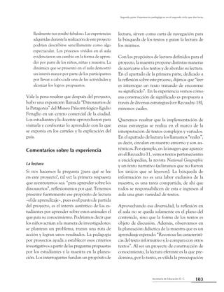 103Secretaría de Educación D. C.
Segunda parte: Experiencias pedagógicas en el segundo ciclo que dan luces
Realmentenosresultófabuloso.Lasexperiencias
adquiridasdurantelarealizacióndeesteproyecto
podrían describirse sencillamente como algo
espectacular. Los procesos vividos en el aula
evidenciaron un cambio en la forma de apren-
der por parte de los niños, niñas y maestra. La
dinámica que se presentó en el aula demostró
un interés mayor por parte de los participantes
por llevar a cabo cada una de las actividades y
alcanzar los logros propuestos.
Vale la pena resaltar que después del proyecto,
hubo una exposición llamada “Dinosaurios de
la Patagonia” del Museo Paleontológico Egidio
Feruglio en un centro comercial de la ciudad.
Los estudiantes y la docente aprovecharon para
visitarla y confrontar lo aprendido con lo que
se exponía en los carteles y la explicación del
guía.
Comentarios sobre la experiencia
La lectura
Si nos hacemos la pregunta ¿para qué se lee
en este proyecto?, tal vez la primera respuesta
que aventuremos sea: “para aprender sobre los
dinosaurios”, reflexionemos por qué. Tenemos
presente fuertemente ese propósito de lectura
–el de aprendizaje–, pues es el punto de partida
del proyecto, es el interés auténtico de los es-
tudiantes por aprender sobre estos animales el
que guía su conocimiento. Podríamos decir que
los niños actúan a la manera de investigadores:
se plantean un problema, trazan una ruta de
acción y logran unos resultados. La pedagogía
por proyectos ayuda a establecer esos criterios
investigativosapartirdelaspreguntaspropuestas
por los estudiantes y la maestra en la planea-
ción. Los interrogantes fundan un propósito de
lectura, sirven como carta de navegación para
la búsqueda de los textos y guían la lectura de
los mismos.
Con los propósitos de lectura definidos para el
proyecto, la maestra propone distintas maneras
de acercarse a los textos y de abordar su lectura.
En el apartado de la primera parte, dedicado a
la reflexión sobre este proceso, dijimos que “leer
es interrogar un texto tratando de encontrar
su significado”. En la experiencia vemos cómo
esa construcción de significado es propuesta a
través de diversas estrategias (ver Recuadro 18),
miremos cuáles.
Queremos resaltar que la implementación de
estas estrategias se realiza en el marco de la
interpretación de textos complejos y variados.
En el apartado de lectura los llamamos “reales”,
es decir, circulan en nuestro entorno y son au-
ténticos. Por ejemplo, en la imagen que aparece
en el Recuadro 11, vemos textos pertenecientes
a enciclopedias, la revista National Geographic
y un texto narrativo (aclaramos que no fueron
los únicos que se leyeron). La búsqueda de
información no es una labor exclusiva de la
maestra, es una tarea compartida, de ahí que
todos se responsabilicen de esta e ingresen al
aula una gran variedad de textos.
Aprovechando esa diversidad, la reflexión en
el aula no se queda solamente en el plano del
contenido, sino que la forma de los textos es
objeto de discusión. Además, observamos en
la planeación didáctica de la maestra que es un
aprendizaje esperado: “Reconoce las característi-
cas del texto informativo y lo compara con otros
textos”. Al ser un proyecto de construcción de
conocimiento, la lectura eferente es la que pre-
domina, por lo tanto, es válida la preocupación
 