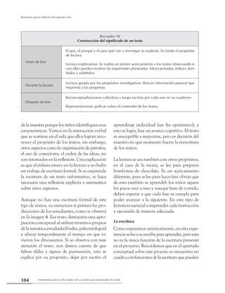 Herramienta para la vida: hablar, leer y escribir para comprender el mundo104
Referentes para la didáctica del segundo ciclo
de la maestra porque los niños identifiquen esas
características. Vemos en la interacción verbal
que se sostiene en el aula que ellos logran reco-
nocer el propósito de los textos, sin embargo,
otros aspectos como la organización de párrafos,
el uso de conectores, el orden de las ideas, no
son retomados en la reflexión. Una explicación
es que el énfasis estuvo en la lectura y no hubo
un trabajo de escritura formal. Si se emprende
la escritura de un texto informativo, se hace
necesaria una reflexión explícita y sistemática
sobre estos aspectos.
Aunque no hay una escritura formal de este
tipo de textos, su estructura sí permea las pro-
ducciones de los estudiantes, como se observa
en la imagen 4. Ese texto demuestra una apro-
piación conceptual al utilizar términos propios
de la temática estudiada (fósiles, paleontólogos)
y ubicar temporalmente el tiempo en que vi-
vieron los dinosaurios. Si se observa con más
atención el texto, nos damos cuenta de que
faltan tildes y signos de puntuación, esto se
explica por su propósito, dejar por escrito el
aprendizaje individual (un fin epistémico), y
esto se logra, hay un avance cognitivo. El texto
es susceptible a mejorarse, pero es decisión del
maestro en qué momento hacen la reescritura
de los textos.
La lectura se usa también con otros propósitos,
en el caso de la receta, se lee para preparar
bombones de chocolate. Es un acercamiento
diferente, pues se lee para hacer (sin obviar que
de esto también se aprende): los niños siguen
los pasos uno a uno y aunque lean de corrido,
deben esperar a que cada fase se cumpla para
poder avanzar a la siguiente. En este tipo de
lectura es esencial comprender cada instrucción
y ejecutarla de manera adecuada.
La escritura
Como expusimos anteriormente, en esta expe-
riencia se lee y se escribe para aprender, pero esta
no es la única función de la escritura presente
en el proyecto. Recordemos que en el apartado
conceptual sobre este proceso se encuentra un
cuadro con funciones de la escritura que pueden
Recuadro 18
Construcción del significado de un texto
Antes de leer
El qué, el porqué y el para qué van a investigar se explicita. Se funda el propósito
de lectura.
Lectura exploratoria: Se realiza un primer acercamiento a los textos observando si
con ellos pueden resolver las inquietudes planteadas. Miran portadas, índices, leen
títulos y subtítulos.
Durante la lectura
Lectura guiada por los propósitos investigativos: Buscan información puntual que
responda a las preguntas.
Después de leer
Reconceptualizaciones colectivas y luego escritas por cada uno en su cuaderno.
Representaciones gráficas sobre el contenido de los textos.
 