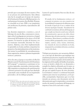 Herramienta para la vida: hablar, leer y escribir para comprender el mundo106
Referentes para la didáctica del segundo ciclo
privado que se encargue de estos asuntos. Otra
es un proceso de autoformación. Esta última
ruta fue la escogida por el grupo de maestras
de la Institución Educativa Multipropósito a la
cual pertenece la maestra Ana Rubelia. El grupo
se consolidó en el año 2006 y sus integrantes
son profesoras de primaria, especialmente del
primer ciclo.
Las docentes empezaron a reunirse y, con el
liderazgo de una de ellas, comenzaron a inves-
tigar sobre la pedagogía por proyectos, el papel
transversal del lenguaje en las áreas y el rol del
maestro. Se trazaron un plan de lecturas y en
las reuniones mensuales discutían los docu-
mentos. Además, como iban implementando
lo aprendido en el aula, también compartían los
proyectosylassistematizacionesenlasreuniones.
Así tenían la posibilidad de retroalimentarse,
darsesugerencias,ánimosyplantearinquietudes
teóricas y prácticas.
A los dos años, el grupo se inscribió a la Red de
MaestrosparalaTransformacióndelaEnseñanza
del Lenguaje19
y empezaron a participar en los
eventos regionales, nacionales e internacionales.
Allí compartensuexperienciadeautoformación
y diversos proyectos de aula que han diseñado
y ejecutado como resultado de sus inquietudes
personales y de los diálogos grupales.
19
	 Si desean conocer más sobre esta red, pueden visitar la pá-
gina web en Colombia Aprende www.colombiaaprende.gov.
co, ingresar a la opción de “Redes de aprendizaje” y allí ubi-
car el enlace “Redes de experiencias significativas”.
Leamos lo que la maestra Ana nos dice de esta
experiencia:
El estudio de los fundamentos teóricos y el
compartir mi práctica con otros maestros me
ha posibilitado la integración de diferentes áreas
de estudio al igual que el uso y análisis de las
diversas tipologías textuales. Actualmente he
cambiado la enseñanza del área del lenguaje; sé
que cumple una función social como vehículo
de comunicación y que por esto debo ofrecer
diferentes tipos de textos para leer y no siempre
los mismos. Ahora leemos y escribimos de todo:
revistas,afiches,propagandas,avisos,canciones,
tarjetas, cuentos, cartas, recetas, entrevistas,
etc. tratando de crear un ambiente en el aula,
integrando las actividades de lectura y escritura
con la vida diaria.
Trabajar por proyectos, por secuencias didácti-
cas u otro tipo de alternativa que implique una
enseñanza por procesos, requiere más tiempo de
dedicación. Con los requisitos de la institución,
lasexigenciasdelospadresdefamiliaylaspropias,
a veces se tiende a dudar de si se alcanzarán a
cumplir los objetivos del grado; por lo tanto, se
tiende a regresar a las formas tradicionales, de
ahí que sea capital el apoyo de otros docentes.
Los invitamos a iniciar o a continuar buscando
caminos para renovar sus prácticas y, en lo po-
sible, acompañados. Esperamos que si no han
iniciado ese proceso, este documento sirva de
detonante para que lo emprendan y encuentren
modos de asumir la enseñanza del lenguaje, no
importa el área de la cual estén a cargo.
 