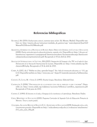 107Secretaría de Educación D. C.
Referencias bibliográficas
Referencias bibliográficas
Álvarez, J. M. (2001). Evaluar para conocer, examinar para excluir. Ed. Morata. Madrid. Disponible tam-
bién en: http://puerto.edu.uy/estructura/unidades_de_gestion/uap/ matevalaprend/Juan%20
Manuel%20Alvarez%20Mendez.pdf.
Argentina, Gobierno de la Provincia de Buenos Aires. Dirección General de Cultura y Educación
(2008). Diseño curricular para la educación primaria, segundo ciclo. Disponible en: http://abc.gov.ar/
lainstitucion/organismos/consejogeneral/disenioscurriculares/documentosdescarga/diseniocurri-
cularparaeducacionprimaria2ciclo.pdf. Recuperado el 30 de abril de 2010.
Asociación Internacional de Lectura, IRA (2001). Integración del lenguaje y las TIC en el aula de clase.
Declaración de la Asociación Internacional de Lectura. Disponible en: http://www.eduteka.org/De-
claracionIRA.php. Recuperado el 30 de abril de 2010.
Camps, A. (2002, dic.). “Hablar en clase, aprender lengua”. En: Aula de innovación educativa, n.o
111, pp.
6-10. Disponible también en: http://www.xtec.cat/~ilopez15/materials/gramatica/hablarenclase.
pdf.
Cassany, D.; Luna, M. y Sanz, G. (1997). Enseñar lengua. Barcelona: Editorial Graó.
Castrillón, S. (2006). “Organización de la sociedad civil por el derecho a leer y escribir”. Dispo-
nible en: http://www.cerlalc.org/redplanes/secciones/biblioteca/castrillon_organizacion.pdf.
Recuperado el 9 de junio de 2010.
Cazden, C. (1991). El discurso en el aula, el lenguaje de la enseñanza y el aprendizaje. Barcelona: Paidós.
Chile, Ministerio de Educación (2000). Programa Curricular de Segundo Ciclo de Educación Primaria de
Menores. Tercer y cuarto grados.
Colombia, Alcaldía Mayor de Bogotá D. C., Secretaría de Educación (2009). Evaluando ciclo a ciclo.
Lineamientos generales. Disponible en: http://redacademica.redp.edu.co/evaluacion/attachments/
015_ciclo_ciclo_OK.pdf.
 