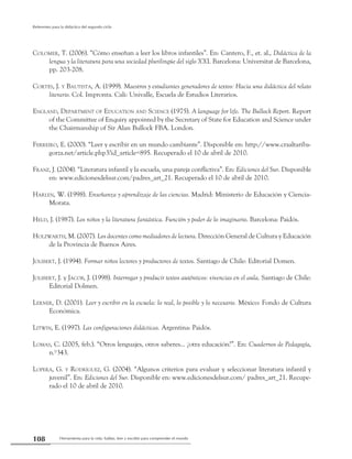 Herramienta para la vida: hablar, leer y escribir para comprender el mundo108
Referentes para la didáctica del segundo ciclo
Colomer, T. (2006). “Cómo enseñan a leer los libros infantiles”. En: Cantero, F., et. al., Didáctica de la
lengua y la literatura para una sociedad plurilingüe del siglo XXI. Barcelona: Universitat de Barcelona,
pp. 203-208.
Cortés, J. y Bautista, A. (1999). Maestros y estudiantes generadores de textos: Hacia una didáctica del relato
literario. Col. Impronta. Cali: Univalle, Escuela de Estudios Literarios.
England, Department of Education and Science (1975). A language for life. The Bullock Report. Report
of the Committee of Enquiry appointed by the Secretary of State for Education and Science under
the Chairmanship of Sir Alan Bullock FBA. London.
Ferreiro, E. (2000). “Leer y escribir en un mundo cambiante”. Disponible en: http://www.craaltariba-
gorza.net/article.php3?id_article=895. Recuperado el 10 de abril de 2010.
Franz, J. (2004). “Literatura infantil y la escuela, una pareja conflictiva”. En: Ediciones del Sur. Disponible
en: www.edicionesdelsur.com/padres_art_21. Recuperado el 10 de abril de 2010.
Harlen, W. (1998). Enseñanza y aprendizaje de las ciencias. Madrid: Ministerio de Educación y Ciencia-
Morata.
Held, J. (1987). Los niños y la literatura fantástica. Función y poder de lo imaginario. Barcelona: Paidós.
Holzwarth, M. (2007). Los docentes como mediadores de lectura. Dirección General de Cultura y Educación
de la Provincia de Buenos Aires.
Jolibert, J. (1994). Formar niños lectores y productores de textos. Santiago de Chile: Editorial Domen.
Jolibert, J. y Jacob, J. (1998). Interrogar y producir textos auténticos: vivencias en el aula. Santiago de Chile:
Editorial Dolmen.
Lerner, D. (2001). Leer y escribir en la escuela: lo real, lo posible y lo necesario. México: Fondo de Cultura
Económica.
Litwin, E. (1997). Las configuraciones didácticas. Argentina: Paidós.
Lomas, C. (2005, feb.). “Otros lenguajes, otros saberes... ¿otra educación?”. En: Cuadernos de Pedagogía,
n.º343.
Lopera, G. y Rodríguez, G. (2004). “Algunos criterios para evaluar y seleccionar literatura infantil y
juvenil”. En: Ediciones del Sur. Disponible en: www.edicionesdelsur.com/ padres_art_21. Recupe-
rado el 10 de abril de 2010.
 