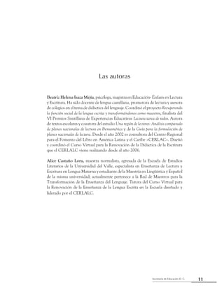 11Secretaría de Educación D. C.
Primera parte: Referentes para una mirada compartida
Beatriz Helena Isaza Mejía, psicóloga, magistra en Educación- Énfasis en Lectura
y Escritura. Ha sido docente de lengua castellana, promotora de lectura y asesora
de colegios en el tema de didáctica del lenguaje. Coordinó el proyecto Recuperando
la función social de la lengua escrita y transformándonos como maestros, finalista del
VI Premios Santillana de Experiencias Educativas Lectura tarea de todos. Autora
de textos escolares y coautora del estudio Una región de lectores: Análisis comparado
de planes nacionales de lectura en Iberoamérica y de la Guía para la formulación de
planes nacionales de lectura. Desde el año 2002 es consultora del Centro Regional
para el Fomento del Libro en América Latina y el Caribe –CERLAC–. Diseñó
y coordinó el Curso Virtual para la Renovación de la Didáctica de la Escritura
que el CERLALC viene realizando desde al año 2006.
Alice Castaño Lora, maestra normalista, egresada de la Escuela de Estudios
Literarios de la Universidad del Valle, especialista en Enseñanza de Lectura y
Escritura en Lengua Materna y estudiante de la Maestría en Lingüística y Español
de la misma universidad; actualmente pertenece a la Red de Maestros para la
Transformación de la Enseñanza del Lenguaje. Tutora del Curso Virtual para
la Renovación de la Enseñanza de la Lengua Escrita en la Escuela diseñado y
liderado por el CERLALC.
Las autoras
 