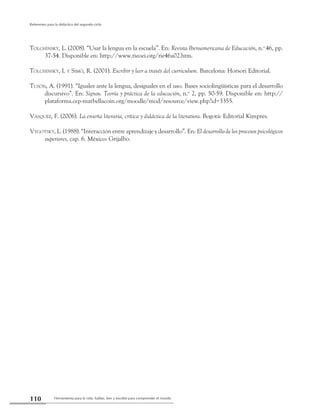 Herramienta para la vida: hablar, leer y escribir para comprender el mundo110
Referentes para la didáctica del segundo ciclo
Tolchinsky, L. (2008). “Usar la lengua en la escuela”. En: Revista Iberoamericana de Educación, n.o
46, pp.
37-54. Disponible en: http://www.rieoei.org/rie46a02.htm.
Tolchinsky, L y Simó, R. (2001). Escribir y leer a través del curriculum. Barcelona: Horsori Editorial.
Tusón, A. (1991). “Iguales ante la lengua, desiguales en el uso. Bases sociolingüísticas para el desarrollo
discursivo”. En: Signos. Teoría y práctica de la educación, n.o
2, pp. 50-59. Disponible en: http://
plataforma.cep-marbellacoin.org/moodle/mod/resource/view.php?id=3355.
Vásquez, F. (2006). La enseña literaria, crítica y didáctica de la literatura. Bogotá: Editorial Kimpres.
Vygotsky, L. (1988). “Interacción entre aprendizaje y desarrollo”. En: El desarrollo de los procesos psicológicos
superiores, cap. 6. México: Grijalbo.
 